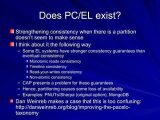 Does PC/EL exist? Strengthening consistency when there is a partition doesn’t seem to make sense I think about it the following way Some EL systems have stronger consistency guarantees than eventual consistency Monotonic reads consistency Timeline consistency Read-your-writes consistency Non-atomic consistency CAP presents a problem for these guarantees Hence, partitioning causes some loss of availability Examples: PNUTs/Sherpa (original option), MongoDB Dan Weinreb makes a case that this is too confusing: http://danweinreb.org/blog/improving-the-pacelc-taxonomy  