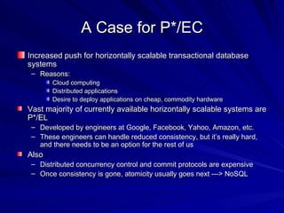 A Case for P*/EC Increased push for horizontally scalable transactional database systems Reasons: Cloud computing Distributed applications Desire to deploy applications on cheap, commodity hardware Vast majority of currently available horizontally scalable systems are P*/EL Developed by engineers at Google, Facebook, Yahoo, Amazon, etc. These engineers can handle reduced consistency, but it’s really hard, and there needs to be an option for the rest of us Also Distributed concurrency control and commit protocols are expensive Once consistency is gone, atomicity usually goes next ---> NoSQL 