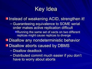 Key Idea Instead of weakening ACID, strengthen it! Guaranteeing equivalence to SOME serial order makes active replication difficult Running the same set of xacts on two different replicas might cause replicas to diverge Disallow any nondeterministic behavior Disallow aborts caused by DBMS Disallow deadlock Distributed commit much easier if you don’t have to worry about aborts 