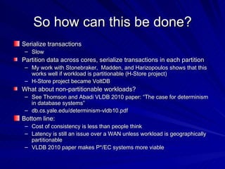 So how can this be done? Serialize transactions Slow Partition data across cores, serialize transactions in each partition My work with Stonebraker,  Madden, and Harizopoulos shows that this works well if workload is partitionable (H-Store project) H-Store project became VoltDB What about non-partitionable workloads? See Thomson and Abadi VLDB 2010 paper: “The case for determinism in database systems” db.cs.yale.edu/determinism-vldb10.pdf Bottom line: Cost of consistency is less than people think Latency is still an issue over a WAN unless workload is geographically partitionable VLDB 2010 paper makes P*/EC systems more viable 