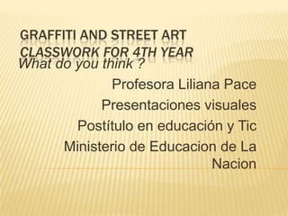 GRAFFITI AND STREET ART
CLASSWORK FOR 4TH YEAR
What do you think ?
Profesora Liliana Pace
Presentaciones visuales
Postítulo en educación y Tic
Ministerio de Educacion de La
Nacion
 