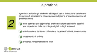 ERID Lab | www.eridlab.unifg.it!
I percorsi attivati e gli elementi “strategici” per la formazione dei docenti
in termini di acquisizione di competenze digitali e di sperimentazione di
percorsi online!
ruolo centrale dell’esperienza anche nella formazione dei docenti:
fare esperienza delle tecnologie digitali e degli ambienti!
ottimizzazione dei tempi di fruizione rispetto all’attività professionale!
svolgimento di e-tivity!
presenza fondamentale dei tutor!
Le pratiche!
2!
 