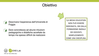 ERID Lab | www.eridlab.unifg.it!
Obiettivo!
Descrivere l’esperienza dell’Università di
Foggia!
Dare concretezza ad alcune intuizioni
pedagogiche e didattiche accettate da
tempo ma spesso difﬁcili da realizzare!
LA MEDIA EDUCATION
NON PUÒ ESSERE
INSEGNATA, SIN DALLA
FORMAZIONE INIZIALE
DEI DOCENTI,
SEMPLICEMENTE !
COME UNA DISCIPLINA. !
 