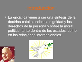 introduccion La encíclica viene a ser una síntesis de la doctrina católica sobre la dignidad y los derechos de la persona y sobre la moral política, tanto dentro de los estados, como en las relaciones internacionales. 