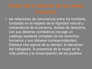 Orden de la relación de los seres humanos las relaciones de convivencia entre los hombres, fundadas en el respeto de la dignidad natural y sobrenatural de la persona, dotada de derechos, con sus deberes correlativos (recoge un catálogo bastante completo de los derechos humanos y sus deberes correspondientes). Destaca tres signos de su tiempo: la elevación del trabajador, la presencia de la mujer en la vida pública y la emancipación de los pueblos . 
