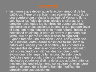 normas las normas que deben guiar la acción temporal de los católicos. Tiene un carácter marcadamente pastoral, de una apertura que preludia la actitud del Vaticano II, no sólo hacia los fieles de otras iglesias cristianas, sino también hacia todos los hombres de buena voluntad, colaborando en las acciones buenas o que puedan llevar al bien, con recto sentido de la moral natural. Indica la necesidad de distinguir entre el error y la persona que yerra, que no pierde en ningún caso su dignidad. Expone también una distinción lúcida, con experiencia de la historia, entre teorías filosóficas falsas sobre la naturaleza, origen y fin del hombre y las corrientes o movimientos de carácter económico, social, cultural o político inspirados en dichos idearios, que pueden evolucionar a lo largo de la historia. De esto puede deducirse que la postura de los católicos ante las ideologías puede ser distinta de la que adopten ante los movimientos que inicialmente se inspiran en ellas, pero que en el curso de la historia han ido modificando parcialmente sus posiciones. 