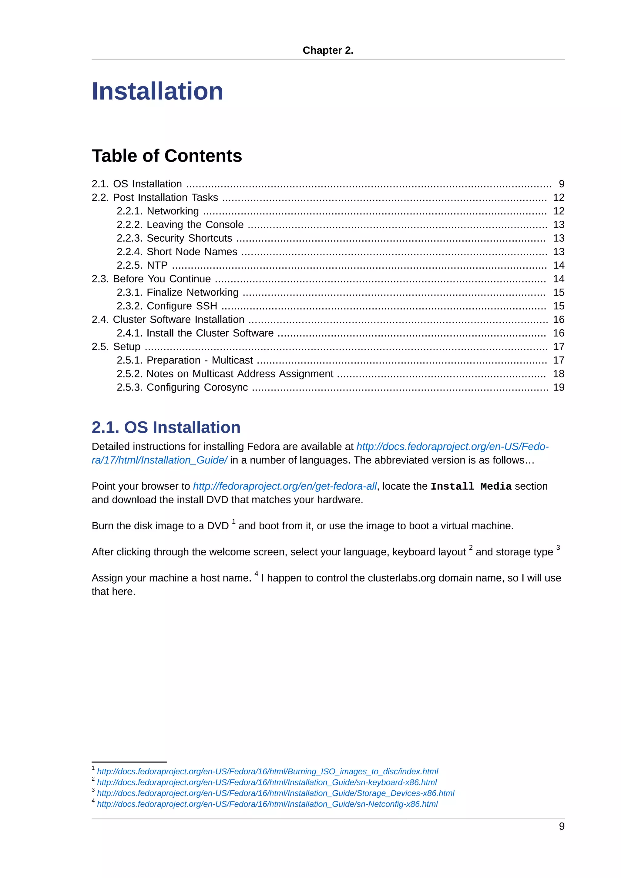 Chapter 2.
9
Installation
Table of Contents
2.1. OS Installation ..................................................................................................................... 9
2.2. Post Installation Tasks ........................................................................................................ 12
2.2.1. Networking .............................................................................................................. 12
2.2.2. Leaving the Console ................................................................................................ 13
2.2.3. Security Shortcuts ................................................................................................... 13
2.2.4. Short Node Names .................................................................................................. 13
2.2.5. NTP ........................................................................................................................ 14
2.3. Before You Continue .......................................................................................................... 14
2.3.1. Finalize Networking ................................................................................................. 15
2.3.2. Configure SSH ........................................................................................................ 15
2.4. Cluster Software Installation ................................................................................................ 16
2.4.1. Install the Cluster Software ...................................................................................... 16
2.5. Setup ................................................................................................................................. 17
2.5.1. Preparation - Multicast ............................................................................................. 17
2.5.2. Notes on Multicast Address Assignment ................................................................... 18
2.5.3. Configuring Corosync ............................................................................................... 19
2.1. OS Installation
Detailed instructions for installing Fedora are available at http://docs.fedoraproject.org/en-US/Fedo-
ra/17/html/Installation_Guide/ in a number of languages. The abbreviated version is as follows…
Point your browser to http://fedoraproject.org/en/get-fedora-all, locate the Install Media section
and download the install DVD that matches your hardware.
Burn the disk image to a DVD
1
and boot from it, or use the image to boot a virtual machine.
After clicking through the welcome screen, select your language, keyboard layout
2
and storage type
3
Assign your machine a host name.
4
I happen to control the clusterlabs.org domain name, so I will use
that here.
1
http://docs.fedoraproject.org/en-US/Fedora/16/html/Burning_ISO_images_to_disc/index.html
2
http://docs.fedoraproject.org/en-US/Fedora/16/html/Installation_Guide/sn-keyboard-x86.html
3
http://docs.fedoraproject.org/en-US/Fedora/16/html/Installation_Guide/Storage_Devices-x86.html
4
http://docs.fedoraproject.org/en-US/Fedora/16/html/Installation_Guide/sn-Netconfig-x86.html
 