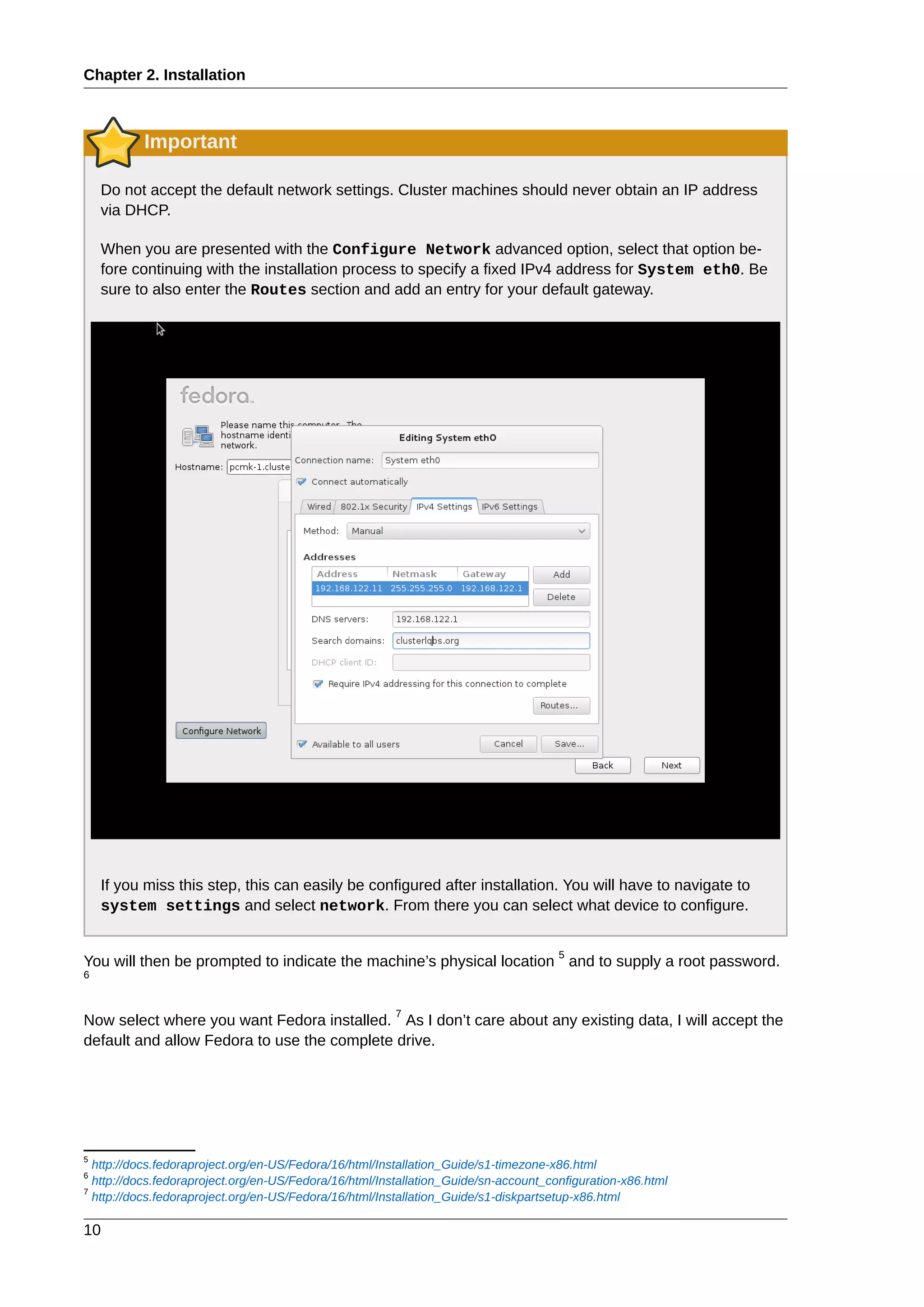 Chapter 2. Installation
10
Important
Do not accept the default network settings. Cluster machines should never obtain an IP address
via DHCP.
When you are presented with the Configure Network advanced option, select that option be-
fore continuing with the installation process to specify a fixed IPv4 address for System eth0. Be
sure to also enter the Routes section and add an entry for your default gateway.
If you miss this step, this can easily be configured after installation. You will have to navigate to
system settings and select network. From there you can select what device to configure.
You will then be prompted to indicate the machine’s physical location
5
and to supply a root password.
6
Now select where you want Fedora installed.
7
As I don’t care about any existing data, I will accept the
default and allow Fedora to use the complete drive.
5
http://docs.fedoraproject.org/en-US/Fedora/16/html/Installation_Guide/s1-timezone-x86.html
6
http://docs.fedoraproject.org/en-US/Fedora/16/html/Installation_Guide/sn-account_configuration-x86.html
7
http://docs.fedoraproject.org/en-US/Fedora/16/html/Installation_Guide/s1-diskpartsetup-x86.html
 