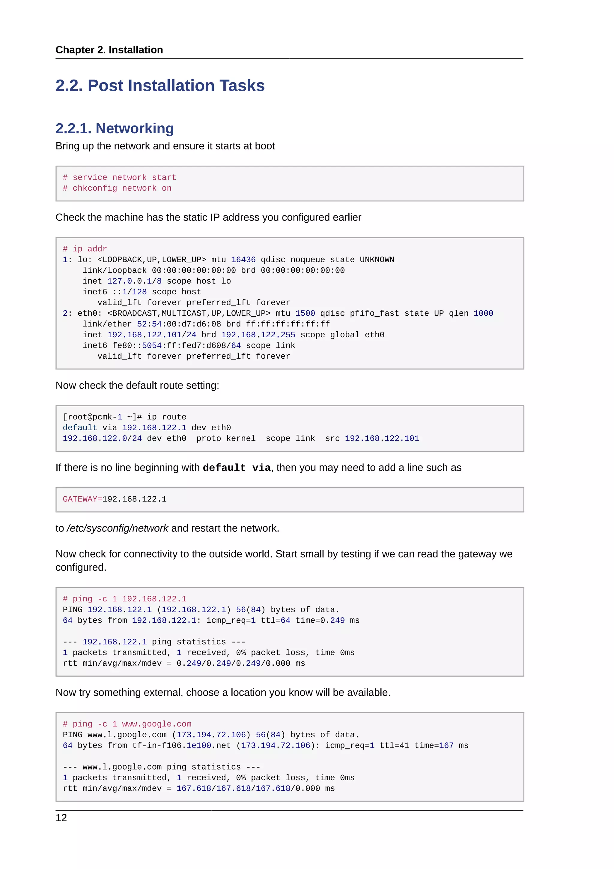 Chapter 2. Installation
12
2.2. Post Installation Tasks
2.2.1. Networking
Bring up the network and ensure it starts at boot
# service network start
# chkconfig network on
Check the machine has the static IP address you configured earlier
# ip addr
1: lo: <LOOPBACK,UP,LOWER_UP> mtu 16436 qdisc noqueue state UNKNOWN
link/loopback 00:00:00:00:00:00 brd 00:00:00:00:00:00
inet 127.0.0.1/8 scope host lo
inet6 ::1/128 scope host
valid_lft forever preferred_lft forever
2: eth0: <BROADCAST,MULTICAST,UP,LOWER_UP> mtu 1500 qdisc pfifo_fast state UP qlen 1000
link/ether 52:54:00:d7:d6:08 brd ff:ff:ff:ff:ff:ff
inet 192.168.122.101/24 brd 192.168.122.255 scope global eth0
inet6 fe80::5054:ff:fed7:d608/64 scope link
valid_lft forever preferred_lft forever
Now check the default route setting:
[root@pcmk-1 ~]# ip route
default via 192.168.122.1 dev eth0
192.168.122.0/24 dev eth0 proto kernel scope link src 192.168.122.101
If there is no line beginning with default via, then you may need to add a line such as
GATEWAY=192.168.122.1
to /etc/sysconfig/network and restart the network.
Now check for connectivity to the outside world. Start small by testing if we can read the gateway we
configured.
# ping -c 1 192.168.122.1
PING 192.168.122.1 (192.168.122.1) 56(84) bytes of data.
64 bytes from 192.168.122.1: icmp_req=1 ttl=64 time=0.249 ms
--- 192.168.122.1 ping statistics ---
1 packets transmitted, 1 received, 0% packet loss, time 0ms
rtt min/avg/max/mdev = 0.249/0.249/0.249/0.000 ms
Now try something external, choose a location you know will be available.
# ping -c 1 www.google.com
PING www.l.google.com (173.194.72.106) 56(84) bytes of data.
64 bytes from tf-in-f106.1e100.net (173.194.72.106): icmp_req=1 ttl=41 time=167 ms
--- www.l.google.com ping statistics ---
1 packets transmitted, 1 received, 0% packet loss, time 0ms
rtt min/avg/max/mdev = 167.618/167.618/167.618/0.000 ms
 