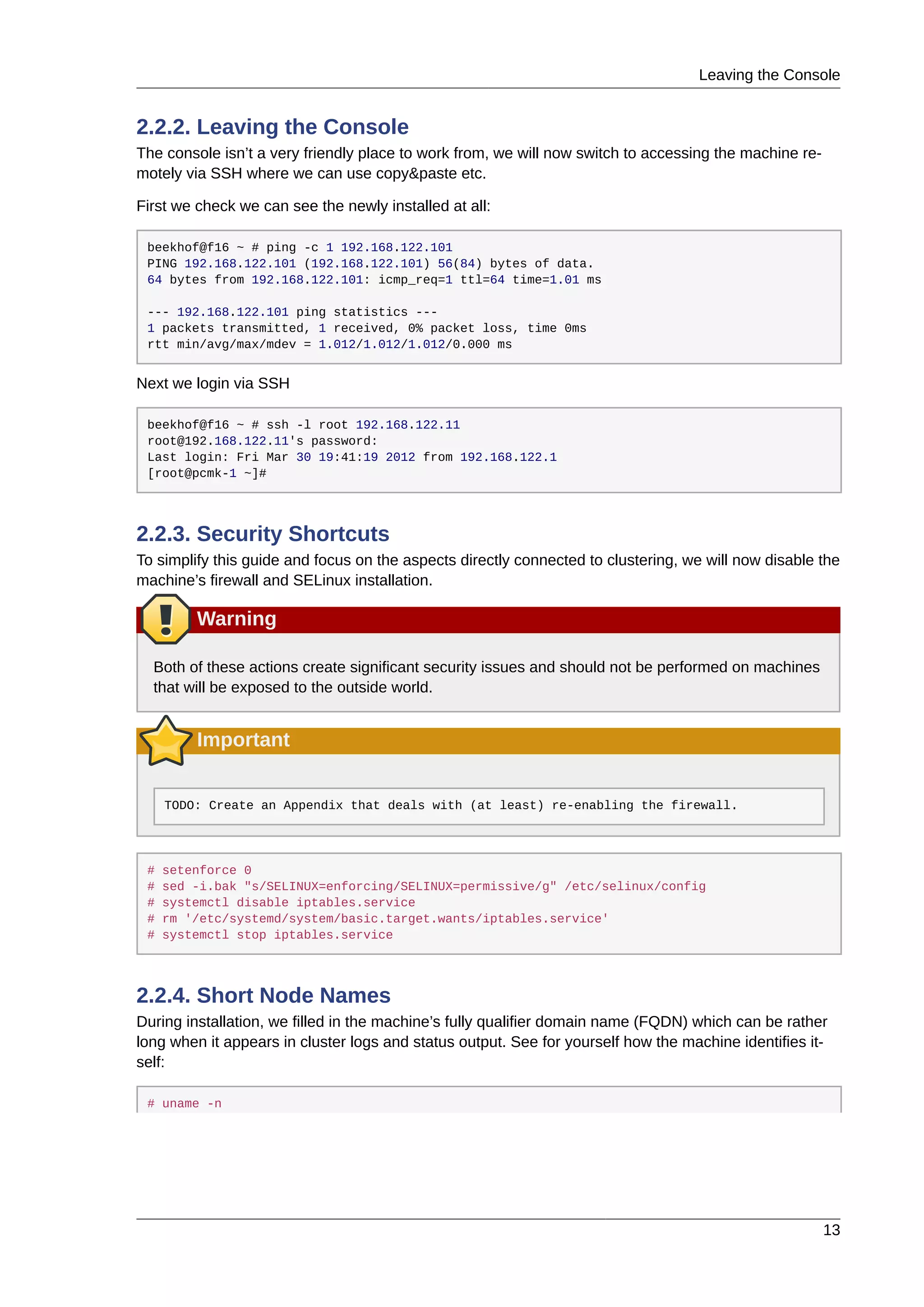 Leaving the Console
13
2.2.2. Leaving the Console
The console isn’t a very friendly place to work from, we will now switch to accessing the machine re-
motely via SSH where we can use copy&paste etc.
First we check we can see the newly installed at all:
beekhof@f16 ~ # ping -c 1 192.168.122.101
PING 192.168.122.101 (192.168.122.101) 56(84) bytes of data.
64 bytes from 192.168.122.101: icmp_req=1 ttl=64 time=1.01 ms
--- 192.168.122.101 ping statistics ---
1 packets transmitted, 1 received, 0% packet loss, time 0ms
rtt min/avg/max/mdev = 1.012/1.012/1.012/0.000 ms
Next we login via SSH
beekhof@f16 ~ # ssh -l root 192.168.122.11
root@192.168.122.11's password:
Last login: Fri Mar 30 19:41:19 2012 from 192.168.122.1
[root@pcmk-1 ~]#
2.2.3. Security Shortcuts
To simplify this guide and focus on the aspects directly connected to clustering, we will now disable the
machine’s firewall and SELinux installation.
Warning
Both of these actions create significant security issues and should not be performed on machines
that will be exposed to the outside world.
Important
TODO: Create an Appendix that deals with (at least) re-enabling the firewall.
# setenforce 0
# sed -i.bak "s/SELINUX=enforcing/SELINUX=permissive/g" /etc/selinux/config
# systemctl disable iptables.service
# rm '/etc/systemd/system/basic.target.wants/iptables.service'
# systemctl stop iptables.service
2.2.4. Short Node Names
During installation, we filled in the machine’s fully qualifier domain name (FQDN) which can be rather
long when it appears in cluster logs and status output. See for yourself how the machine identifies it-
self:
# uname -n
 