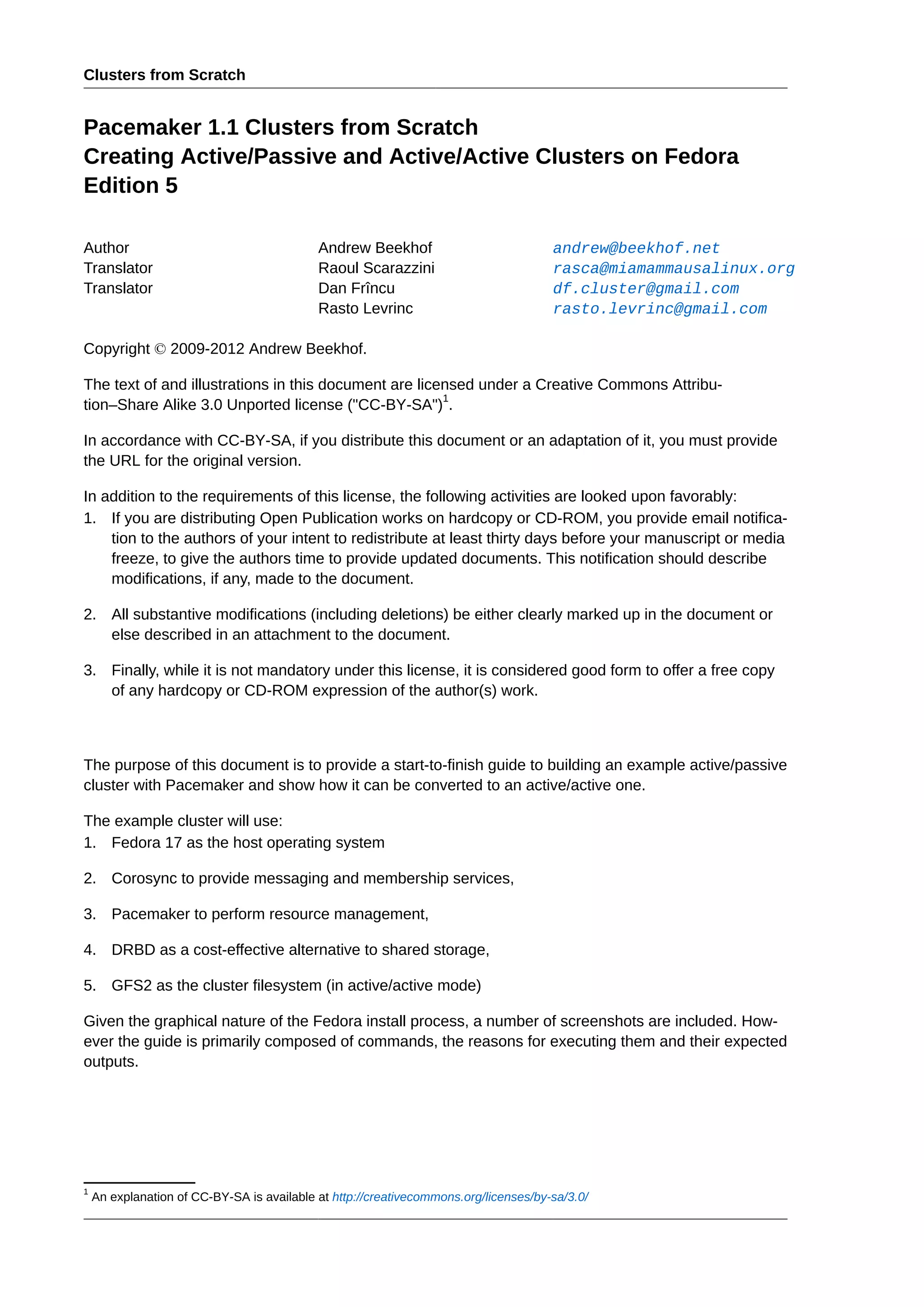 Clusters from Scratch
Pacemaker 1.1 Clusters from Scratch
Creating Active/Passive and Active/Active Clusters on Fedora
Edition 5
Author Andrew Beekhof andrew@beekhof.net
Translator Raoul Scarazzini rasca@miamammausalinux.org
Translator Dan Frîncu df.cluster@gmail.com
Rasto Levrinc rasto.levrinc@gmail.com
Copyright © 2009-2012 Andrew Beekhof.
The text of and illustrations in this document are licensed under a Creative Commons Attribu-
tion–Share Alike 3.0 Unported license ("CC-BY-SA")
1
.
In accordance with CC-BY-SA, if you distribute this document or an adaptation of it, you must provide
the URL for the original version.
In addition to the requirements of this license, the following activities are looked upon favorably:
1. If you are distributing Open Publication works on hardcopy or CD-ROM, you provide email notifica-
tion to the authors of your intent to redistribute at least thirty days before your manuscript or media
freeze, to give the authors time to provide updated documents. This notification should describe
modifications, if any, made to the document.
2. All substantive modifications (including deletions) be either clearly marked up in the document or
else described in an attachment to the document.
3. Finally, while it is not mandatory under this license, it is considered good form to offer a free copy
of any hardcopy or CD-ROM expression of the author(s) work.
The purpose of this document is to provide a start-to-finish guide to building an example active/passive
cluster with Pacemaker and show how it can be converted to an active/active one.
The example cluster will use:
1. Fedora 17 as the host operating system
2. Corosync to provide messaging and membership services,
3. Pacemaker to perform resource management,
4. DRBD as a cost-effective alternative to shared storage,
5. GFS2 as the cluster filesystem (in active/active mode)
Given the graphical nature of the Fedora install process, a number of screenshots are included. How-
ever the guide is primarily composed of commands, the reasons for executing them and their expected
outputs.
1
An explanation of CC-BY-SA is available at http://creativecommons.org/licenses/by-sa/3.0/
 