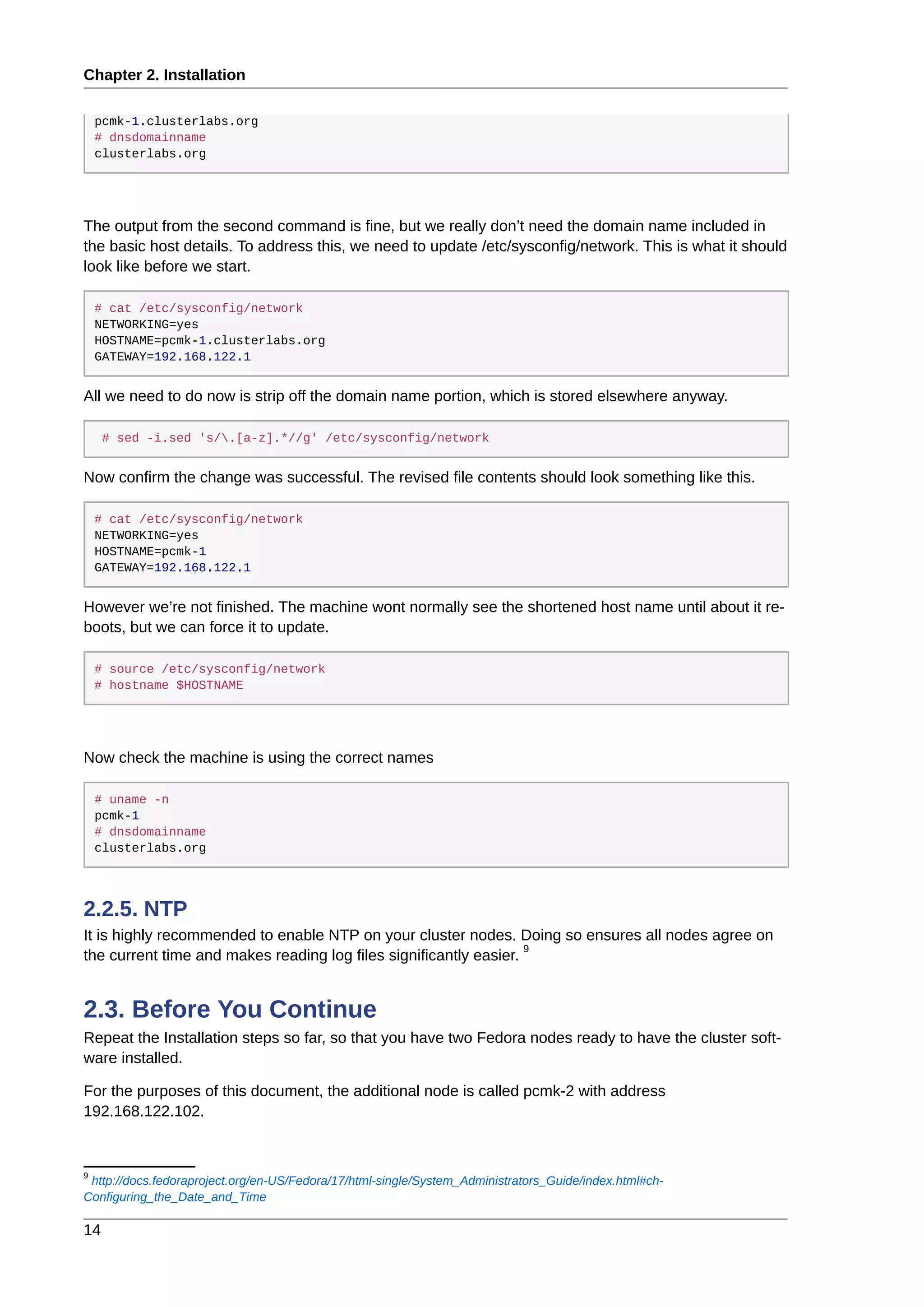 Chapter 2. Installation
14
pcmk-1.clusterlabs.org
# dnsdomainname
clusterlabs.org
The output from the second command is fine, but we really don’t need the domain name included in
the basic host details. To address this, we need to update /etc/sysconfig/network. This is what it should
look like before we start.
# cat /etc/sysconfig/network
NETWORKING=yes
HOSTNAME=pcmk-1.clusterlabs.org
GATEWAY=192.168.122.1
All we need to do now is strip off the domain name portion, which is stored elsewhere anyway.
# sed -i.sed 's/.[a-z].*//g' /etc/sysconfig/network
Now confirm the change was successful. The revised file contents should look something like this.
# cat /etc/sysconfig/network
NETWORKING=yes
HOSTNAME=pcmk-1
GATEWAY=192.168.122.1
However we’re not finished. The machine wont normally see the shortened host name until about it re-
boots, but we can force it to update.
# source /etc/sysconfig/network
# hostname $HOSTNAME
Now check the machine is using the correct names
# uname -n
pcmk-1
# dnsdomainname
clusterlabs.org
2.2.5. NTP
It is highly recommended to enable NTP on your cluster nodes. Doing so ensures all nodes agree on
the current time and makes reading log files significantly easier.
9
2.3. Before You Continue
Repeat the Installation steps so far, so that you have two Fedora nodes ready to have the cluster soft-
ware installed.
For the purposes of this document, the additional node is called pcmk-2 with address
192.168.122.102.
9
http://docs.fedoraproject.org/en-US/Fedora/17/html-single/System_Administrators_Guide/index.html#ch-
Configuring_the_Date_and_Time
 