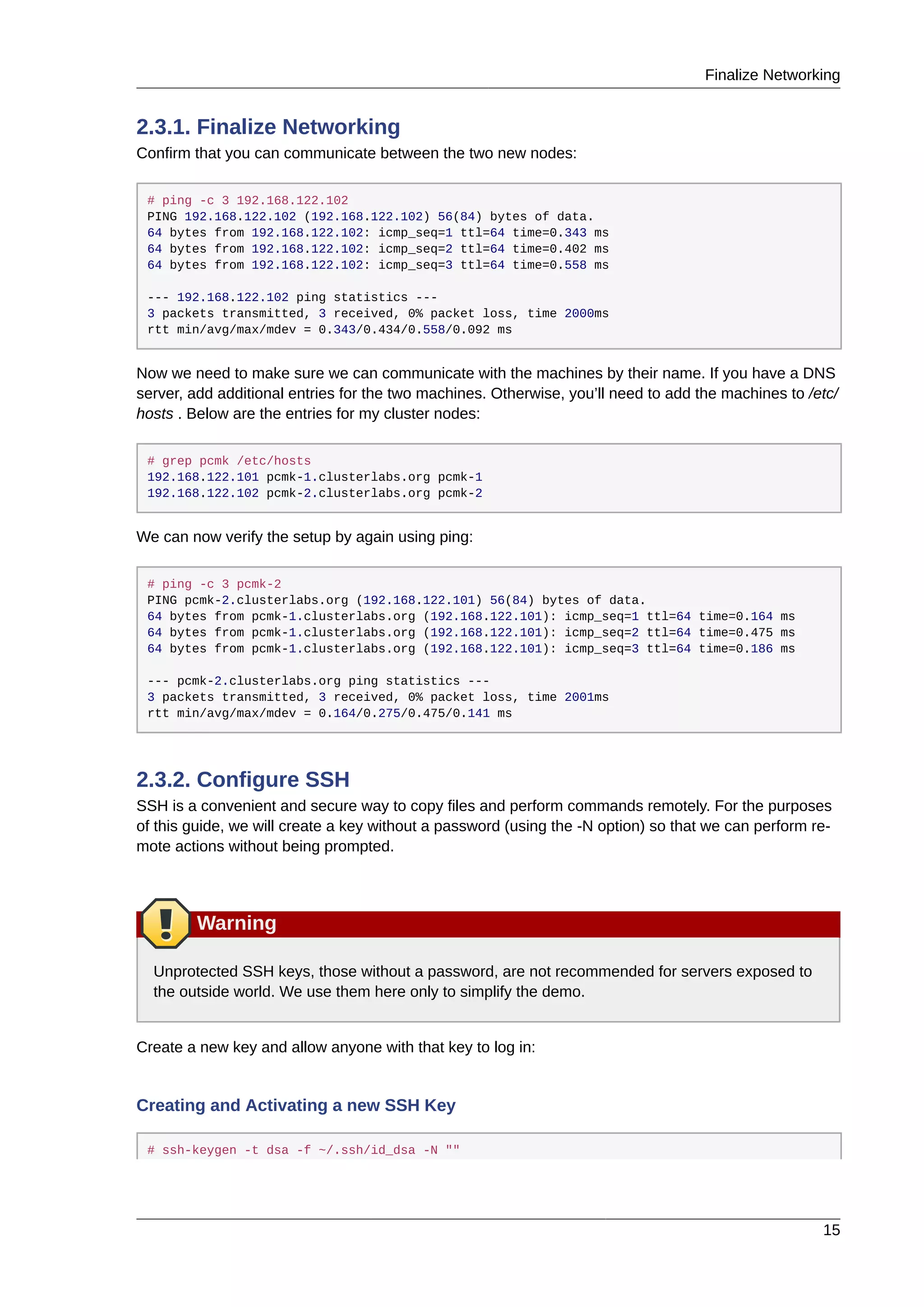 Finalize Networking
15
2.3.1. Finalize Networking
Confirm that you can communicate between the two new nodes:
# ping -c 3 192.168.122.102
PING 192.168.122.102 (192.168.122.102) 56(84) bytes of data.
64 bytes from 192.168.122.102: icmp_seq=1 ttl=64 time=0.343 ms
64 bytes from 192.168.122.102: icmp_seq=2 ttl=64 time=0.402 ms
64 bytes from 192.168.122.102: icmp_seq=3 ttl=64 time=0.558 ms
--- 192.168.122.102 ping statistics ---
3 packets transmitted, 3 received, 0% packet loss, time 2000ms
rtt min/avg/max/mdev = 0.343/0.434/0.558/0.092 ms
Now we need to make sure we can communicate with the machines by their name. If you have a DNS
server, add additional entries for the two machines. Otherwise, you’ll need to add the machines to /etc/
hosts . Below are the entries for my cluster nodes:
# grep pcmk /etc/hosts
192.168.122.101 pcmk-1.clusterlabs.org pcmk-1
192.168.122.102 pcmk-2.clusterlabs.org pcmk-2
We can now verify the setup by again using ping:
# ping -c 3 pcmk-2
PING pcmk-2.clusterlabs.org (192.168.122.101) 56(84) bytes of data.
64 bytes from pcmk-1.clusterlabs.org (192.168.122.101): icmp_seq=1 ttl=64 time=0.164 ms
64 bytes from pcmk-1.clusterlabs.org (192.168.122.101): icmp_seq=2 ttl=64 time=0.475 ms
64 bytes from pcmk-1.clusterlabs.org (192.168.122.101): icmp_seq=3 ttl=64 time=0.186 ms
--- pcmk-2.clusterlabs.org ping statistics ---
3 packets transmitted, 3 received, 0% packet loss, time 2001ms
rtt min/avg/max/mdev = 0.164/0.275/0.475/0.141 ms
2.3.2. Configure SSH
SSH is a convenient and secure way to copy files and perform commands remotely. For the purposes
of this guide, we will create a key without a password (using the -N option) so that we can perform re-
mote actions without being prompted.
Warning
Unprotected SSH keys, those without a password, are not recommended for servers exposed to
the outside world. We use them here only to simplify the demo.
Create a new key and allow anyone with that key to log in:
Creating and Activating a new SSH Key
# ssh-keygen -t dsa -f ~/.ssh/id_dsa -N ""
 