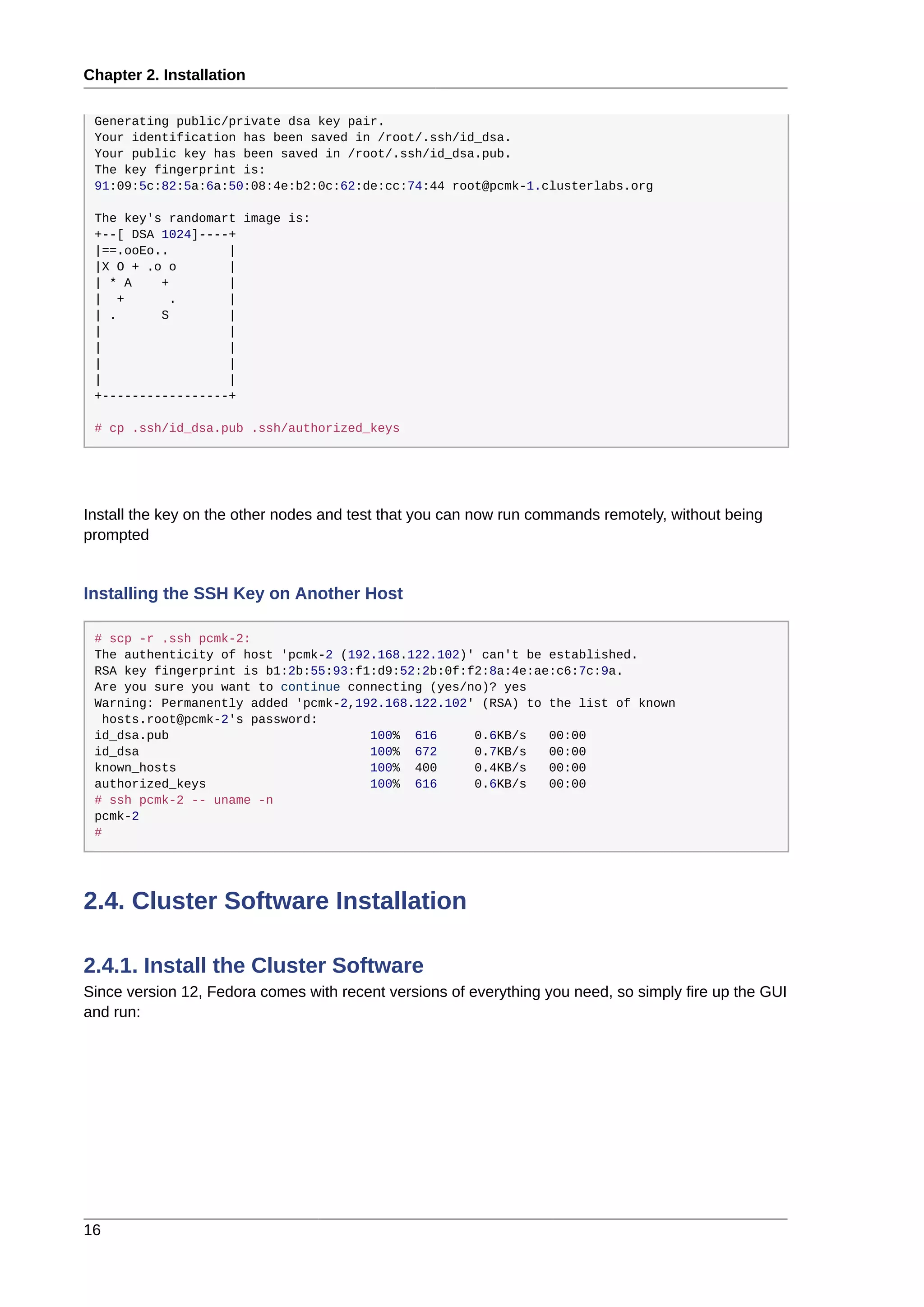 Chapter 2. Installation
16
Generating public/private dsa key pair.
Your identification has been saved in /root/.ssh/id_dsa.
Your public key has been saved in /root/.ssh/id_dsa.pub.
The key fingerprint is:
91:09:5c:82:5a:6a:50:08:4e:b2:0c:62:de:cc:74:44 root@pcmk-1.clusterlabs.org
The key's randomart image is:
+--[ DSA 1024]----+
|==.ooEo.. |
|X O + .o o |
| * A + |
| + . |
| . S |
| |
| |
| |
| |
+-----------------+
# cp .ssh/id_dsa.pub .ssh/authorized_keys
Install the key on the other nodes and test that you can now run commands remotely, without being
prompted
Installing the SSH Key on Another Host
# scp -r .ssh pcmk-2:
The authenticity of host 'pcmk-2 (192.168.122.102)' can't be established.
RSA key fingerprint is b1:2b:55:93:f1:d9:52:2b:0f:f2:8a:4e:ae:c6:7c:9a.
Are you sure you want to continue connecting (yes/no)? yes
Warning: Permanently added 'pcmk-2,192.168.122.102' (RSA) to the list of known
hosts.root@pcmk-2's password:
id_dsa.pub 100% 616 0.6KB/s 00:00
id_dsa 100% 672 0.7KB/s 00:00
known_hosts 100% 400 0.4KB/s 00:00
authorized_keys 100% 616 0.6KB/s 00:00
# ssh pcmk-2 -- uname -n
pcmk-2
#
2.4. Cluster Software Installation
2.4.1. Install the Cluster Software
Since version 12, Fedora comes with recent versions of everything you need, so simply fire up the GUI
and run:
 