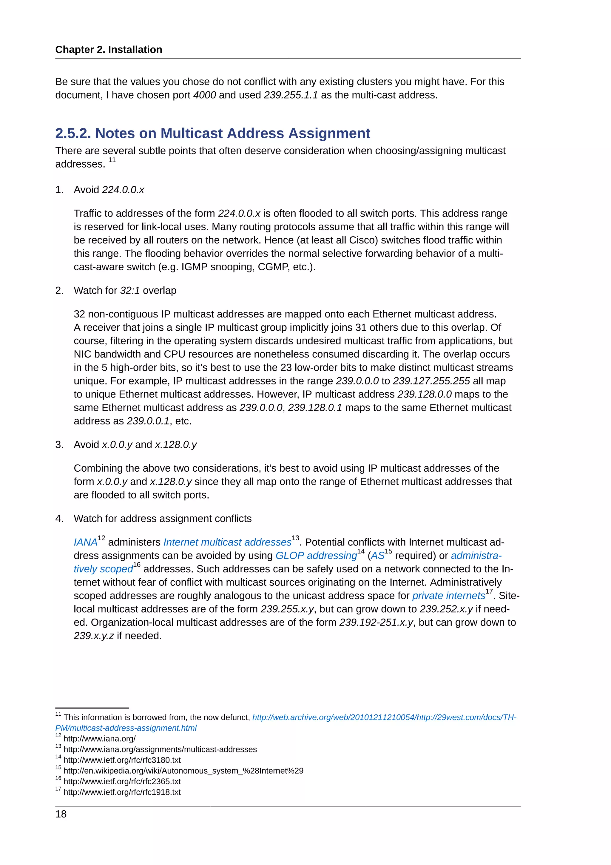 Chapter 2. Installation
18
Be sure that the values you chose do not conflict with any existing clusters you might have. For this
document, I have chosen port 4000 and used 239.255.1.1 as the multi-cast address.
2.5.2. Notes on Multicast Address Assignment
There are several subtle points that often deserve consideration when choosing/assigning multicast
addresses.
11
1. Avoid 224.0.0.x
Traffic to addresses of the form 224.0.0.x is often flooded to all switch ports. This address range
is reserved for link-local uses. Many routing protocols assume that all traffic within this range will
be received by all routers on the network. Hence (at least all Cisco) switches flood traffic within
this range. The flooding behavior overrides the normal selective forwarding behavior of a multi-
cast-aware switch (e.g. IGMP snooping, CGMP, etc.).
2. Watch for 32:1 overlap
32 non-contiguous IP multicast addresses are mapped onto each Ethernet multicast address.
A receiver that joins a single IP multicast group implicitly joins 31 others due to this overlap. Of
course, filtering in the operating system discards undesired multicast traffic from applications, but
NIC bandwidth and CPU resources are nonetheless consumed discarding it. The overlap occurs
in the 5 high-order bits, so it’s best to use the 23 low-order bits to make distinct multicast streams
unique. For example, IP multicast addresses in the range 239.0.0.0 to 239.127.255.255 all map
to unique Ethernet multicast addresses. However, IP multicast address 239.128.0.0 maps to the
same Ethernet multicast address as 239.0.0.0, 239.128.0.1 maps to the same Ethernet multicast
address as 239.0.0.1, etc.
3. Avoid x.0.0.y and x.128.0.y
Combining the above two considerations, it’s best to avoid using IP multicast addresses of the
form x.0.0.y and x.128.0.y since they all map onto the range of Ethernet multicast addresses that
are flooded to all switch ports.
4. Watch for address assignment conflicts
IANA
12
administers Internet multicast addresses
13
. Potential conflicts with Internet multicast ad-
dress assignments can be avoided by using GLOP addressing
14
(AS
15
required) or administra-
tively scoped
16
addresses. Such addresses can be safely used on a network connected to the In-
ternet without fear of conflict with multicast sources originating on the Internet. Administratively
scoped addresses are roughly analogous to the unicast address space for private internets
17
. Site-
local multicast addresses are of the form 239.255.x.y, but can grow down to 239.252.x.y if need-
ed. Organization-local multicast addresses are of the form 239.192-251.x.y, but can grow down to
239.x.y.z if needed.
11
This information is borrowed from, the now defunct, http://web.archive.org/web/20101211210054/http://29west.com/docs/TH-
PM/multicast-address-assignment.html
12
http://www.iana.org/
13
http://www.iana.org/assignments/multicast-addresses
14
http://www.ietf.org/rfc/rfc3180.txt
15
http://en.wikipedia.org/wiki/Autonomous_system_%28Internet%29
16
http://www.ietf.org/rfc/rfc2365.txt
17
http://www.ietf.org/rfc/rfc1918.txt
 