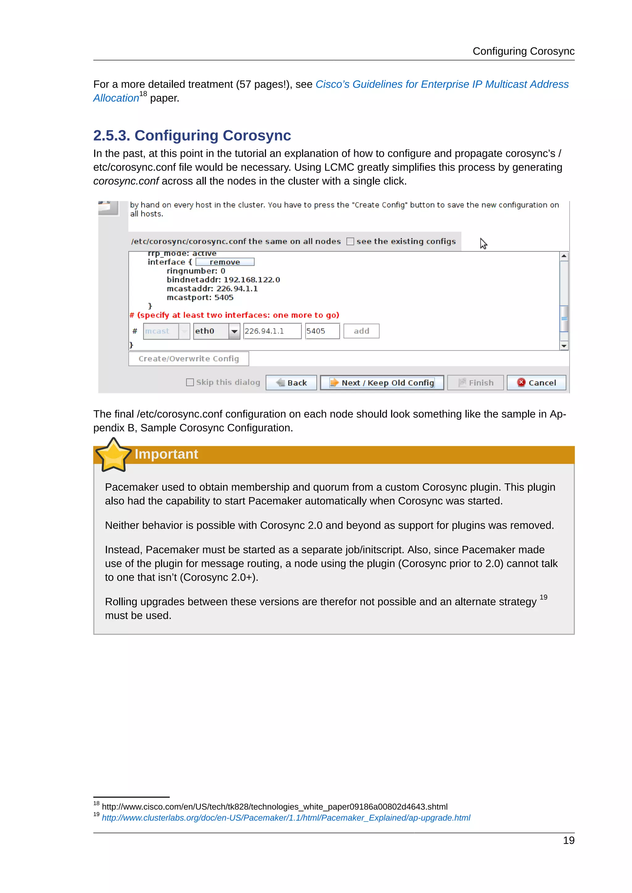 Configuring Corosync
19
For a more detailed treatment (57 pages!), see Cisco’s Guidelines for Enterprise IP Multicast Address
Allocation
18
paper.
2.5.3. Configuring Corosync
In the past, at this point in the tutorial an explanation of how to configure and propagate corosync’s /
etc/corosync.conf file would be necessary. Using LCMC greatly simplifies this process by generating
corosync.conf across all the nodes in the cluster with a single click.
The final /etc/corosync.conf configuration on each node should look something like the sample in Ap-
pendix B, Sample Corosync Configuration.
Important
Pacemaker used to obtain membership and quorum from a custom Corosync plugin. This plugin
also had the capability to start Pacemaker automatically when Corosync was started.
Neither behavior is possible with Corosync 2.0 and beyond as support for plugins was removed.
Instead, Pacemaker must be started as a separate job/initscript. Also, since Pacemaker made
use of the plugin for message routing, a node using the plugin (Corosync prior to 2.0) cannot talk
to one that isn’t (Corosync 2.0+).
Rolling upgrades between these versions are therefor not possible and an alternate strategy
19
must be used.
18
http://www.cisco.com/en/US/tech/tk828/technologies_white_paper09186a00802d4643.shtml
19
http://www.clusterlabs.org/doc/en-US/Pacemaker/1.1/html/Pacemaker_Explained/ap-upgrade.html
 