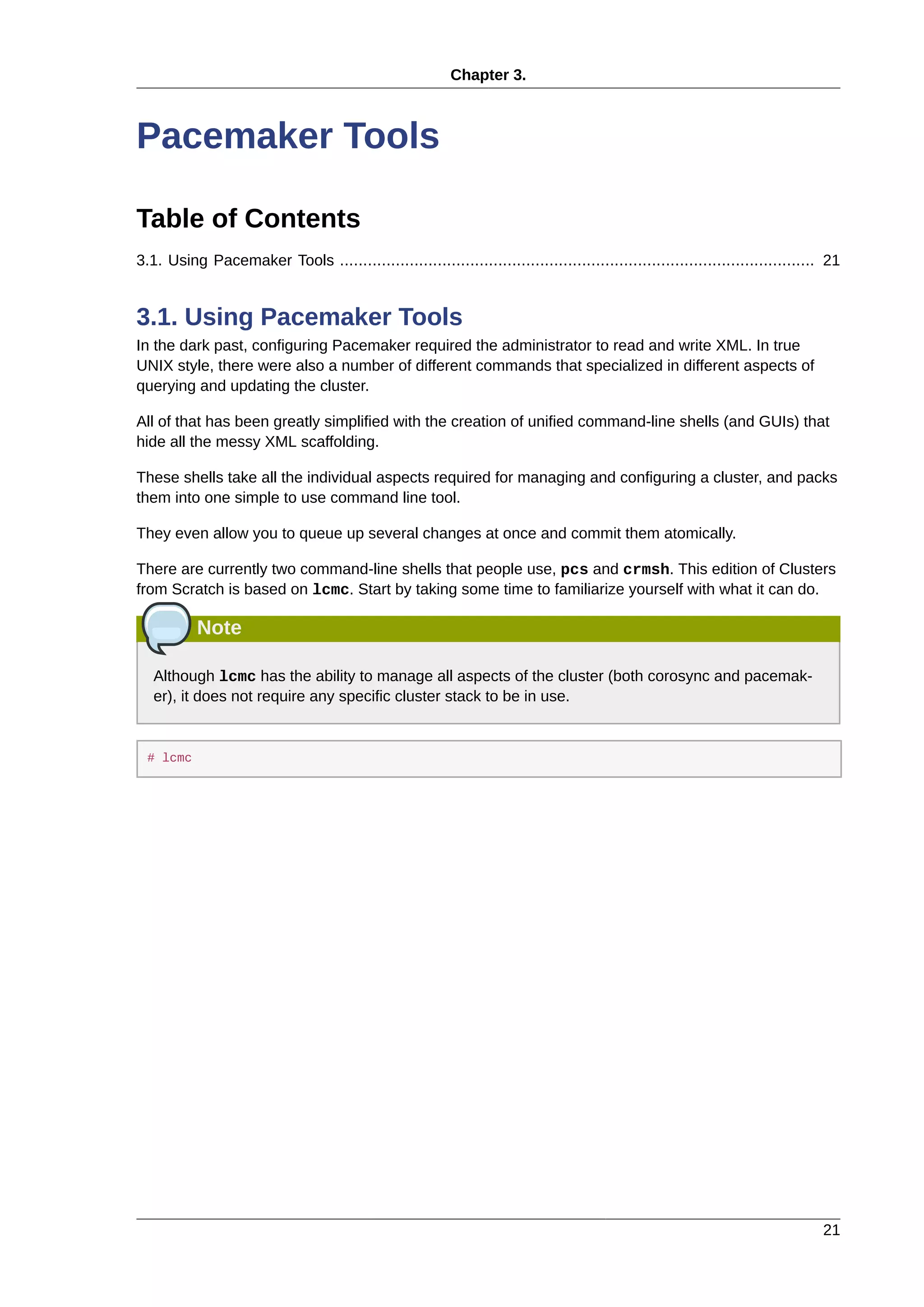 Chapter 3.
21
Pacemaker Tools
Table of Contents
3.1. Using Pacemaker Tools ...................................................................................................... 21
3.1. Using Pacemaker Tools
In the dark past, configuring Pacemaker required the administrator to read and write XML. In true
UNIX style, there were also a number of different commands that specialized in different aspects of
querying and updating the cluster.
All of that has been greatly simplified with the creation of unified command-line shells (and GUIs) that
hide all the messy XML scaffolding.
These shells take all the individual aspects required for managing and configuring a cluster, and packs
them into one simple to use command line tool.
They even allow you to queue up several changes at once and commit them atomically.
There are currently two command-line shells that people use, pcs and crmsh. This edition of Clusters
from Scratch is based on lcmc. Start by taking some time to familiarize yourself with what it can do.
Note
Although lcmc has the ability to manage all aspects of the cluster (both corosync and pacemak-
er), it does not require any specific cluster stack to be in use.
# lcmc
 