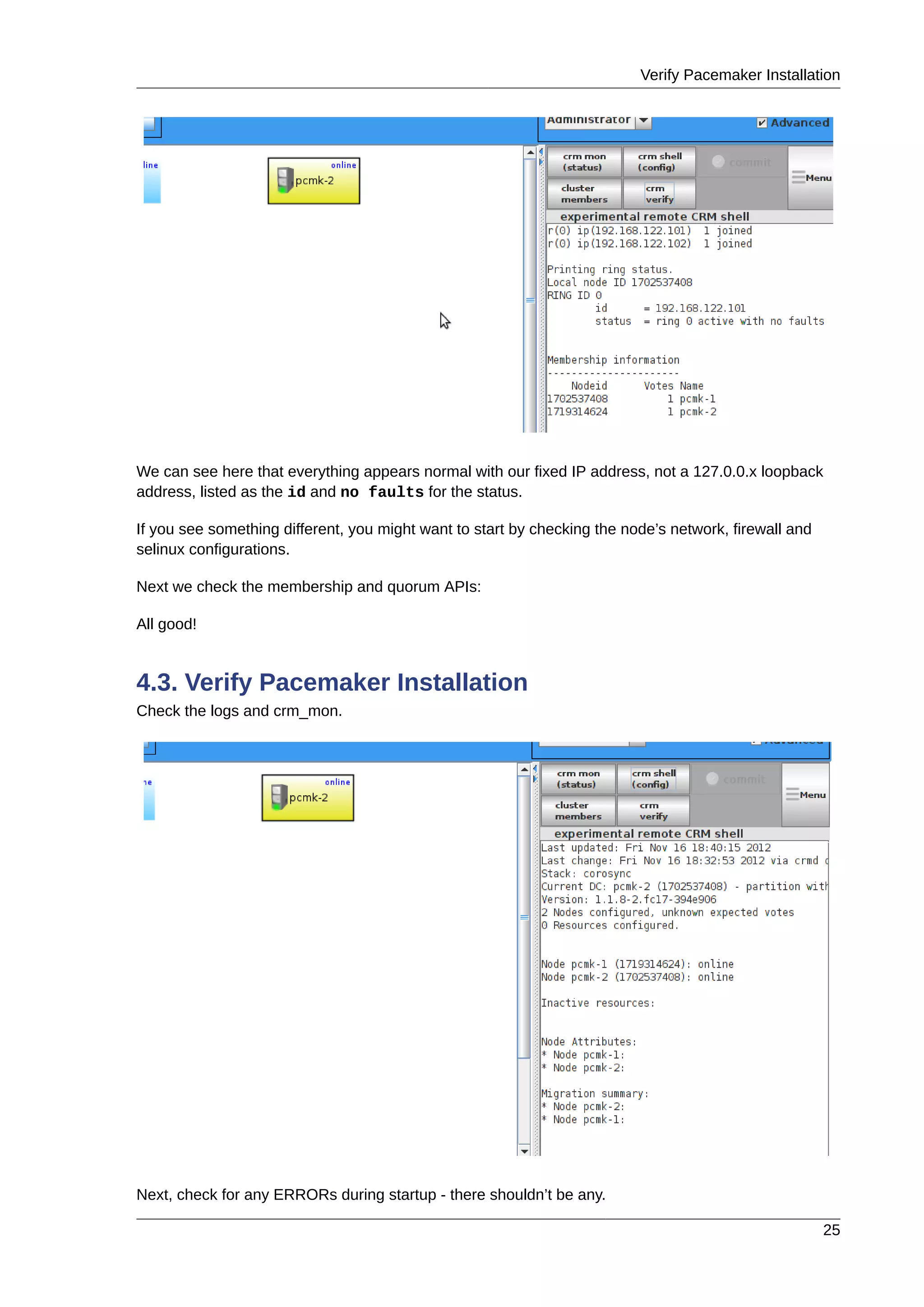 Verify Pacemaker Installation
25
We can see here that everything appears normal with our fixed IP address, not a 127.0.0.x loopback
address, listed as the id and no faults for the status.
If you see something different, you might want to start by checking the node’s network, firewall and
selinux configurations.
Next we check the membership and quorum APIs:
All good!
4.3. Verify Pacemaker Installation
Check the logs and crm_mon.
Next, check for any ERRORs during startup - there shouldn’t be any.
 