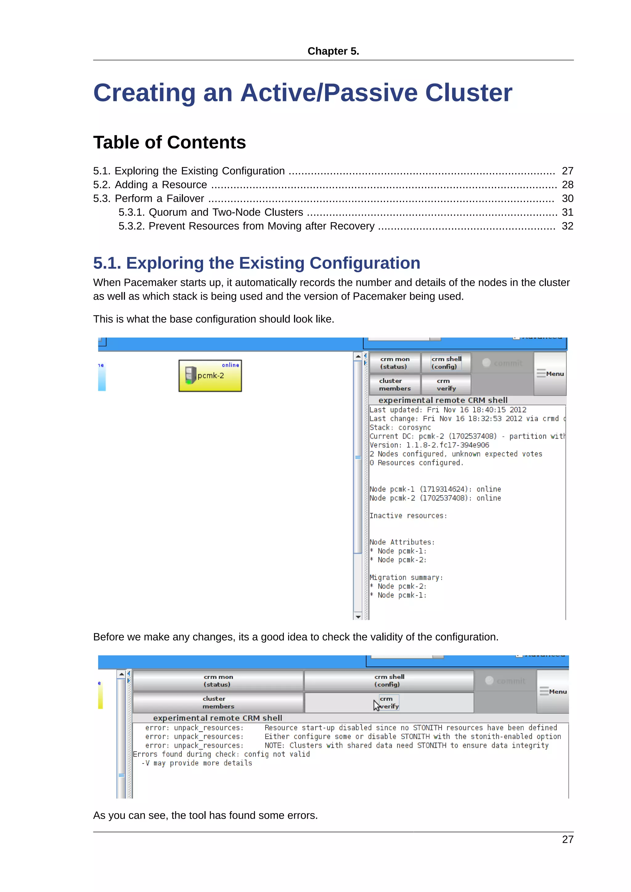 Chapter 5.
27
Creating an Active/Passive Cluster
Table of Contents
5.1. Exploring the Existing Configuration .................................................................................... 27
5.2. Adding a Resource ............................................................................................................. 28
5.3. Perform a Failover ............................................................................................................. 30
5.3.1. Quorum and Two-Node Clusters ............................................................................... 31
5.3.2. Prevent Resources from Moving after Recovery ........................................................ 32
5.1. Exploring the Existing Configuration
When Pacemaker starts up, it automatically records the number and details of the nodes in the cluster
as well as which stack is being used and the version of Pacemaker being used.
This is what the base configuration should look like.
Before we make any changes, its a good idea to check the validity of the configuration.
As you can see, the tool has found some errors.
 
