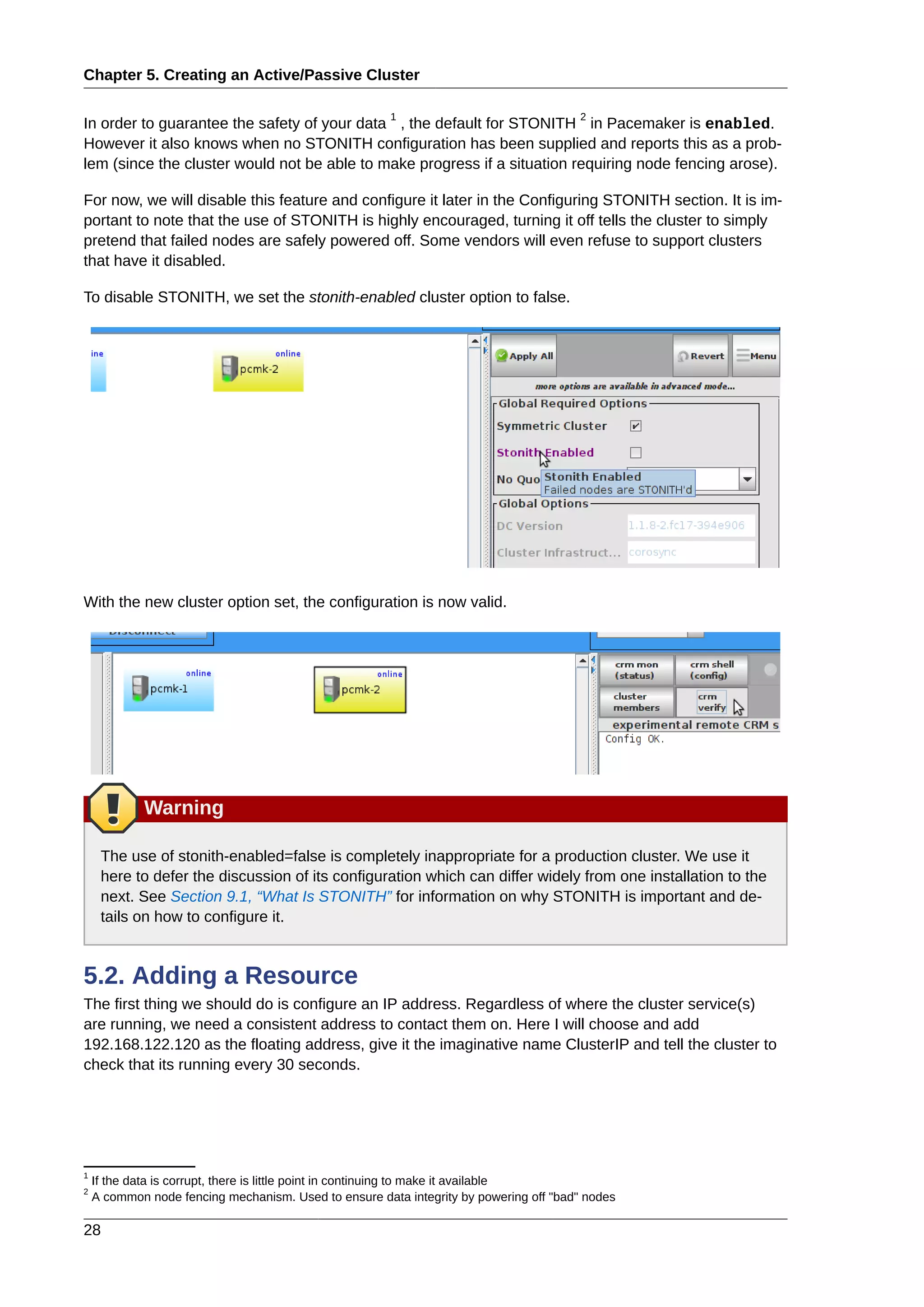 Chapter 5. Creating an Active/Passive Cluster
28
In order to guarantee the safety of your data
1
, the default for STONITH
2
in Pacemaker is enabled.
However it also knows when no STONITH configuration has been supplied and reports this as a prob-
lem (since the cluster would not be able to make progress if a situation requiring node fencing arose).
For now, we will disable this feature and configure it later in the Configuring STONITH section. It is im-
portant to note that the use of STONITH is highly encouraged, turning it off tells the cluster to simply
pretend that failed nodes are safely powered off. Some vendors will even refuse to support clusters
that have it disabled.
To disable STONITH, we set the stonith-enabled cluster option to false.
With the new cluster option set, the configuration is now valid.
Warning
The use of stonith-enabled=false is completely inappropriate for a production cluster. We use it
here to defer the discussion of its configuration which can differ widely from one installation to the
next. See Section 9.1, “What Is STONITH” for information on why STONITH is important and de-
tails on how to configure it.
5.2. Adding a Resource
The first thing we should do is configure an IP address. Regardless of where the cluster service(s)
are running, we need a consistent address to contact them on. Here I will choose and add
192.168.122.120 as the floating address, give it the imaginative name ClusterIP and tell the cluster to
check that its running every 30 seconds.
1
If the data is corrupt, there is little point in continuing to make it available
2
A common node fencing mechanism. Used to ensure data integrity by powering off "bad" nodes
 