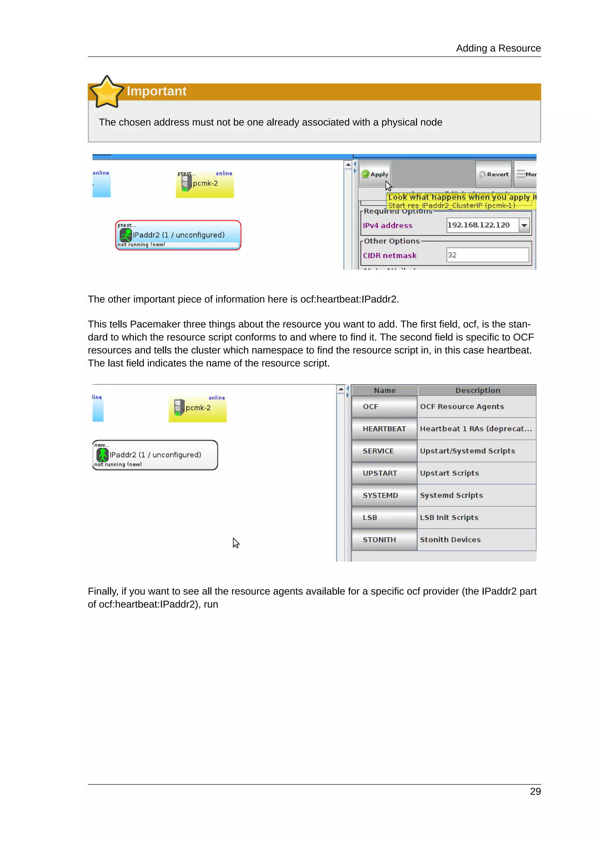 Adding a Resource
29
Important
The chosen address must not be one already associated with a physical node
The other important piece of information here is ocf:heartbeat:IPaddr2.
This tells Pacemaker three things about the resource you want to add. The first field, ocf, is the stan-
dard to which the resource script conforms to and where to find it. The second field is specific to OCF
resources and tells the cluster which namespace to find the resource script in, in this case heartbeat.
The last field indicates the name of the resource script.
Finally, if you want to see all the resource agents available for a specific ocf provider (the IPaddr2 part
of ocf:heartbeat:IPaddr2), run
 