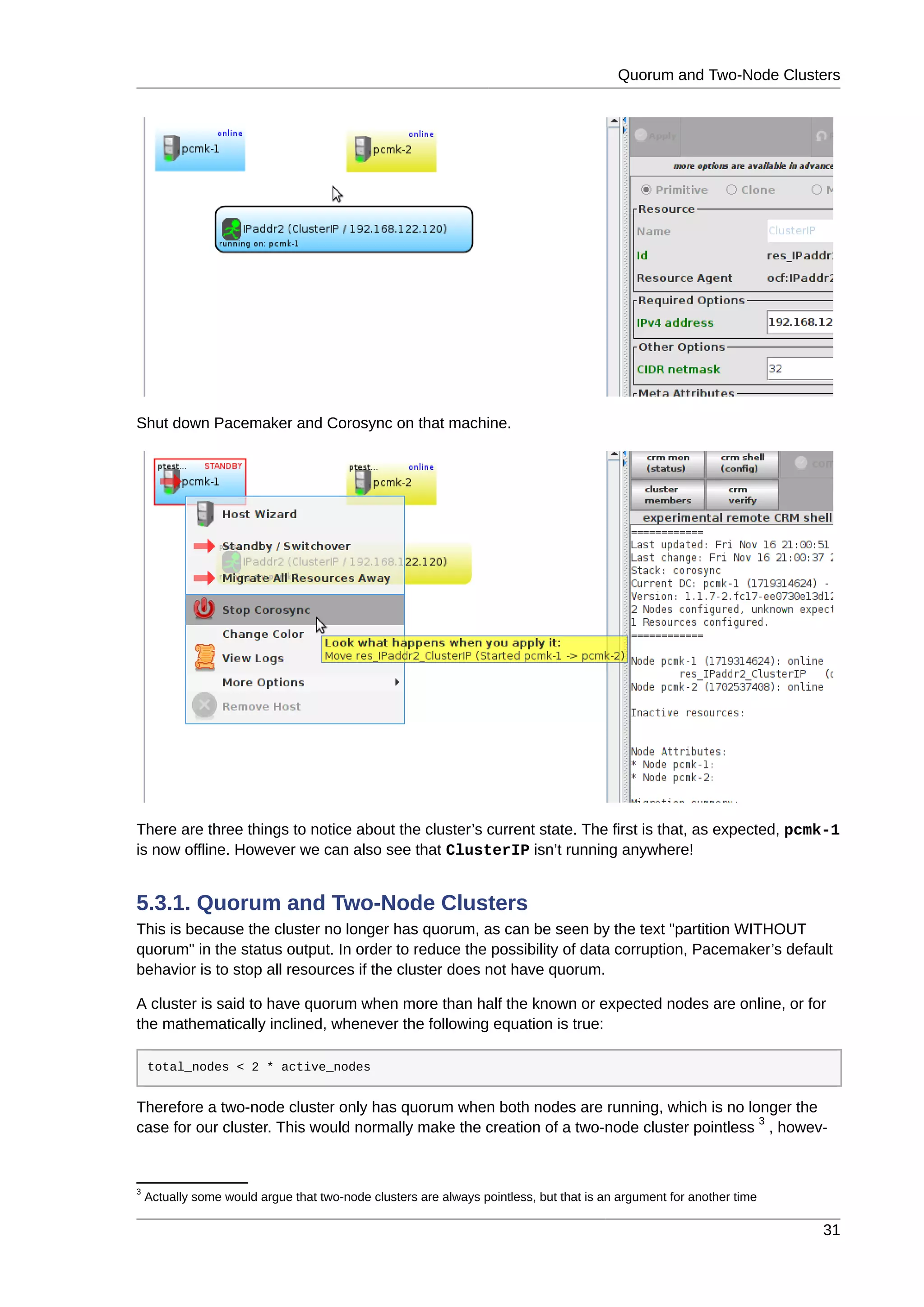 Quorum and Two-Node Clusters
31
Shut down Pacemaker and Corosync on that machine.
There are three things to notice about the cluster’s current state. The first is that, as expected, pcmk-1
is now offline. However we can also see that ClusterIP isn’t running anywhere!
5.3.1. Quorum and Two-Node Clusters
This is because the cluster no longer has quorum, as can be seen by the text "partition WITHOUT
quorum" in the status output. In order to reduce the possibility of data corruption, Pacemaker’s default
behavior is to stop all resources if the cluster does not have quorum.
A cluster is said to have quorum when more than half the known or expected nodes are online, or for
the mathematically inclined, whenever the following equation is true:
total_nodes < 2 * active_nodes
Therefore a two-node cluster only has quorum when both nodes are running, which is no longer the
case for our cluster. This would normally make the creation of a two-node cluster pointless
3
, howev-
3
Actually some would argue that two-node clusters are always pointless, but that is an argument for another time
 