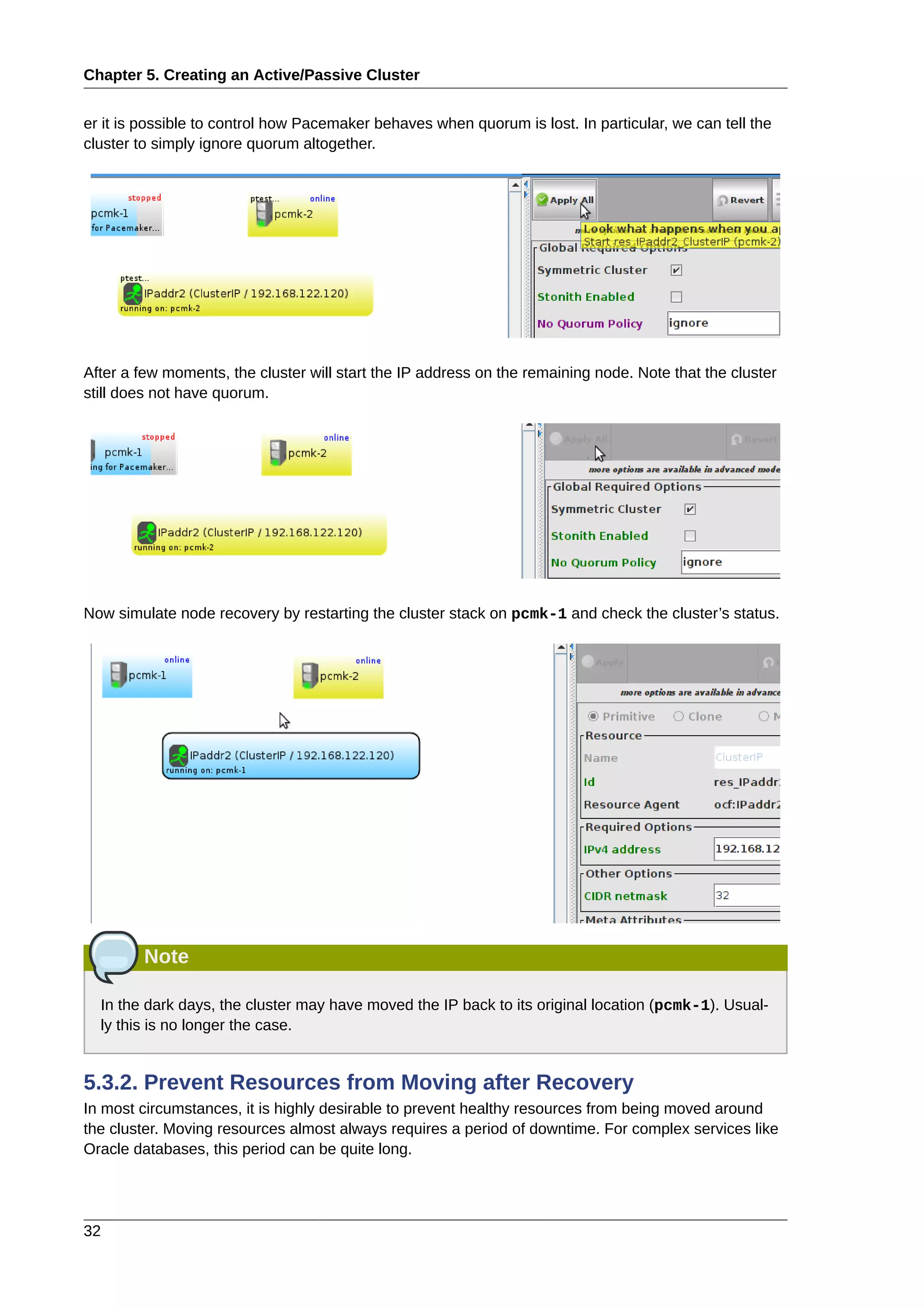 Chapter 5. Creating an Active/Passive Cluster
32
er it is possible to control how Pacemaker behaves when quorum is lost. In particular, we can tell the
cluster to simply ignore quorum altogether.
After a few moments, the cluster will start the IP address on the remaining node. Note that the cluster
still does not have quorum.
Now simulate node recovery by restarting the cluster stack on pcmk-1 and check the cluster’s status.
Note
In the dark days, the cluster may have moved the IP back to its original location (pcmk-1). Usual-
ly this is no longer the case.
5.3.2. Prevent Resources from Moving after Recovery
In most circumstances, it is highly desirable to prevent healthy resources from being moved around
the cluster. Moving resources almost always requires a period of downtime. For complex services like
Oracle databases, this period can be quite long.
 