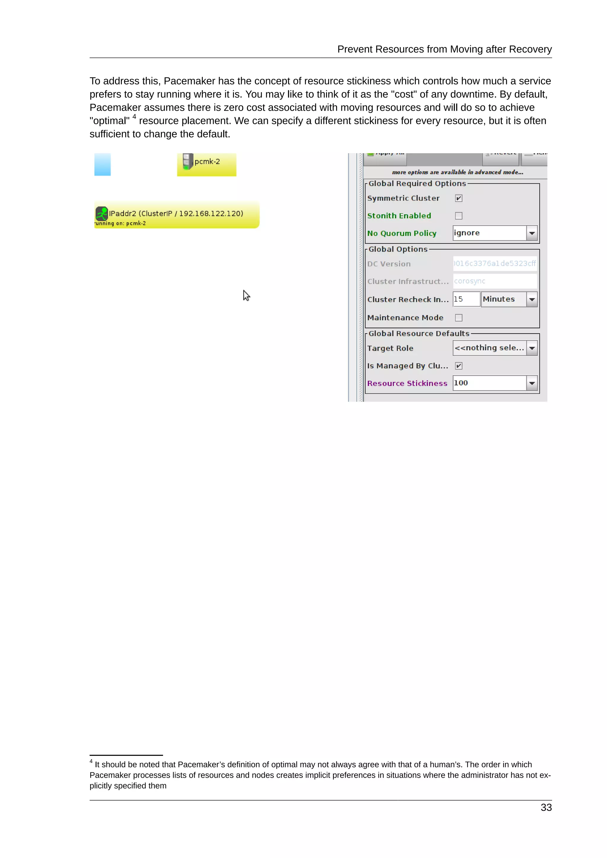 Prevent Resources from Moving after Recovery
33
To address this, Pacemaker has the concept of resource stickiness which controls how much a service
prefers to stay running where it is. You may like to think of it as the "cost" of any downtime. By default,
Pacemaker assumes there is zero cost associated with moving resources and will do so to achieve
"optimal"
4
resource placement. We can specify a different stickiness for every resource, but it is often
sufficient to change the default.
4
It should be noted that Pacemaker’s definition of optimal may not always agree with that of a human’s. The order in which
Pacemaker processes lists of resources and nodes creates implicit preferences in situations where the administrator has not ex-
plicitly specified them
 