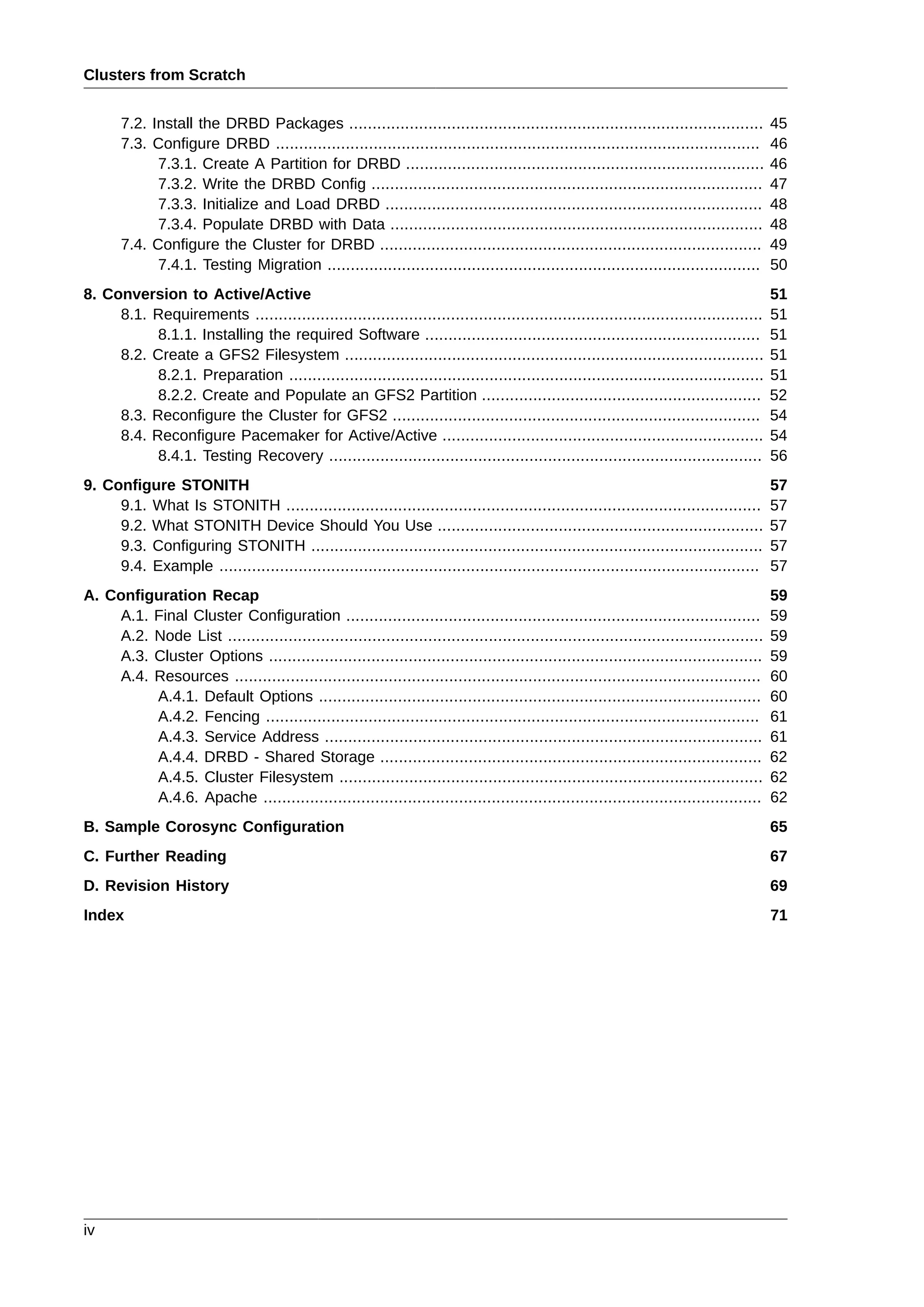 Clusters from Scratch
iv
7.2. Install the DRBD Packages ......................................................................................... 45
7.3. Configure DRBD ........................................................................................................ 46
7.3.1. Create A Partition for DRBD ............................................................................. 46
7.3.2. Write the DRBD Config .................................................................................... 47
7.3.3. Initialize and Load DRBD ................................................................................. 48
7.3.4. Populate DRBD with Data ................................................................................ 48
7.4. Configure the Cluster for DRBD .................................................................................. 49
7.4.1. Testing Migration ............................................................................................. 50
8. Conversion to Active/Active 51
8.1. Requirements ............................................................................................................. 51
8.1.1. Installing the required Software ........................................................................ 51
8.2. Create a GFS2 Filesystem .......................................................................................... 51
8.2.1. Preparation ...................................................................................................... 51
8.2.2. Create and Populate an GFS2 Partition ............................................................ 52
8.3. Reconfigure the Cluster for GFS2 ............................................................................... 54
8.4. Reconfigure Pacemaker for Active/Active ..................................................................... 54
8.4.1. Testing Recovery ............................................................................................. 56
9. Configure STONITH 57
9.1. What Is STONITH ...................................................................................................... 57
9.2. What STONITH Device Should You Use ...................................................................... 57
9.3. Configuring STONITH ................................................................................................. 57
9.4. Example .................................................................................................................... 57
A. Configuration Recap 59
A.1. Final Cluster Configuration ......................................................................................... 59
A.2. Node List ................................................................................................................... 59
A.3. Cluster Options .......................................................................................................... 59
A.4. Resources ................................................................................................................. 60
A.4.1. Default Options ............................................................................................... 60
A.4.2. Fencing .......................................................................................................... 61
A.4.3. Service Address .............................................................................................. 61
A.4.4. DRBD - Shared Storage .................................................................................. 62
A.4.5. Cluster Filesystem ........................................................................................... 62
A.4.6. Apache ........................................................................................................... 62
B. Sample Corosync Configuration 65
C. Further Reading 67
D. Revision History 69
Index 71
 