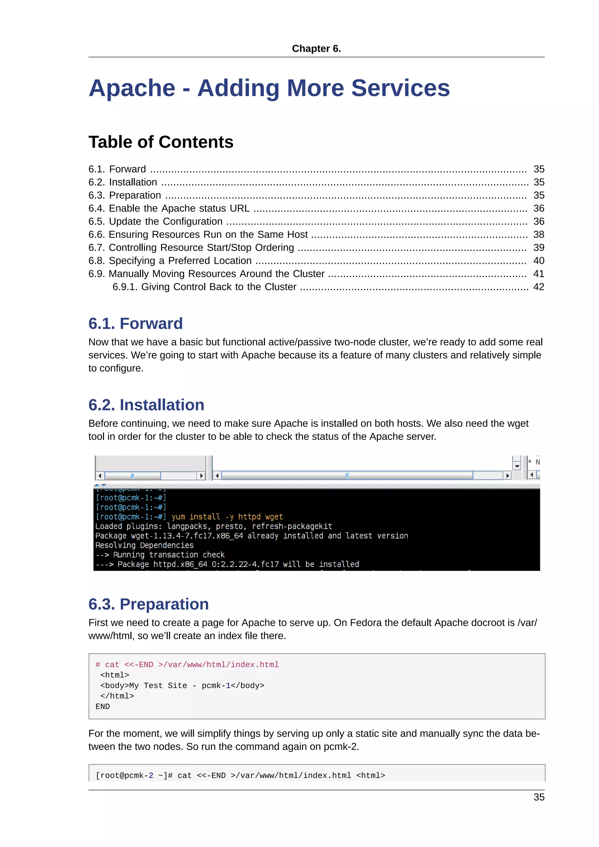 Chapter 6.
35
Apache - Adding More Services
Table of Contents
6.1. Forward ............................................................................................................................. 35
6.2. Installation .......................................................................................................................... 35
6.3. Preparation ........................................................................................................................ 35
6.4. Enable the Apache status URL ........................................................................................... 36
6.5. Update the Configuration .................................................................................................... 36
6.6. Ensuring Resources Run on the Same Host ........................................................................ 38
6.7. Controlling Resource Start/Stop Ordering ............................................................................ 39
6.8. Specifying a Preferred Location .......................................................................................... 40
6.9. Manually Moving Resources Around the Cluster .................................................................. 41
6.9.1. Giving Control Back to the Cluster ............................................................................ 42
6.1. Forward
Now that we have a basic but functional active/passive two-node cluster, we’re ready to add some real
services. We’re going to start with Apache because its a feature of many clusters and relatively simple
to configure.
6.2. Installation
Before continuing, we need to make sure Apache is installed on both hosts. We also need the wget
tool in order for the cluster to be able to check the status of the Apache server.
6.3. Preparation
First we need to create a page for Apache to serve up. On Fedora the default Apache docroot is /var/
www/html, so we’ll create an index file there.
# cat <<-END >/var/www/html/index.html
<html>
<body>My Test Site - pcmk-1</body>
</html>
END
For the moment, we will simplify things by serving up only a static site and manually sync the data be-
tween the two nodes. So run the command again on pcmk-2.
[root@pcmk-2 ~]# cat <<-END >/var/www/html/index.html <html>
 