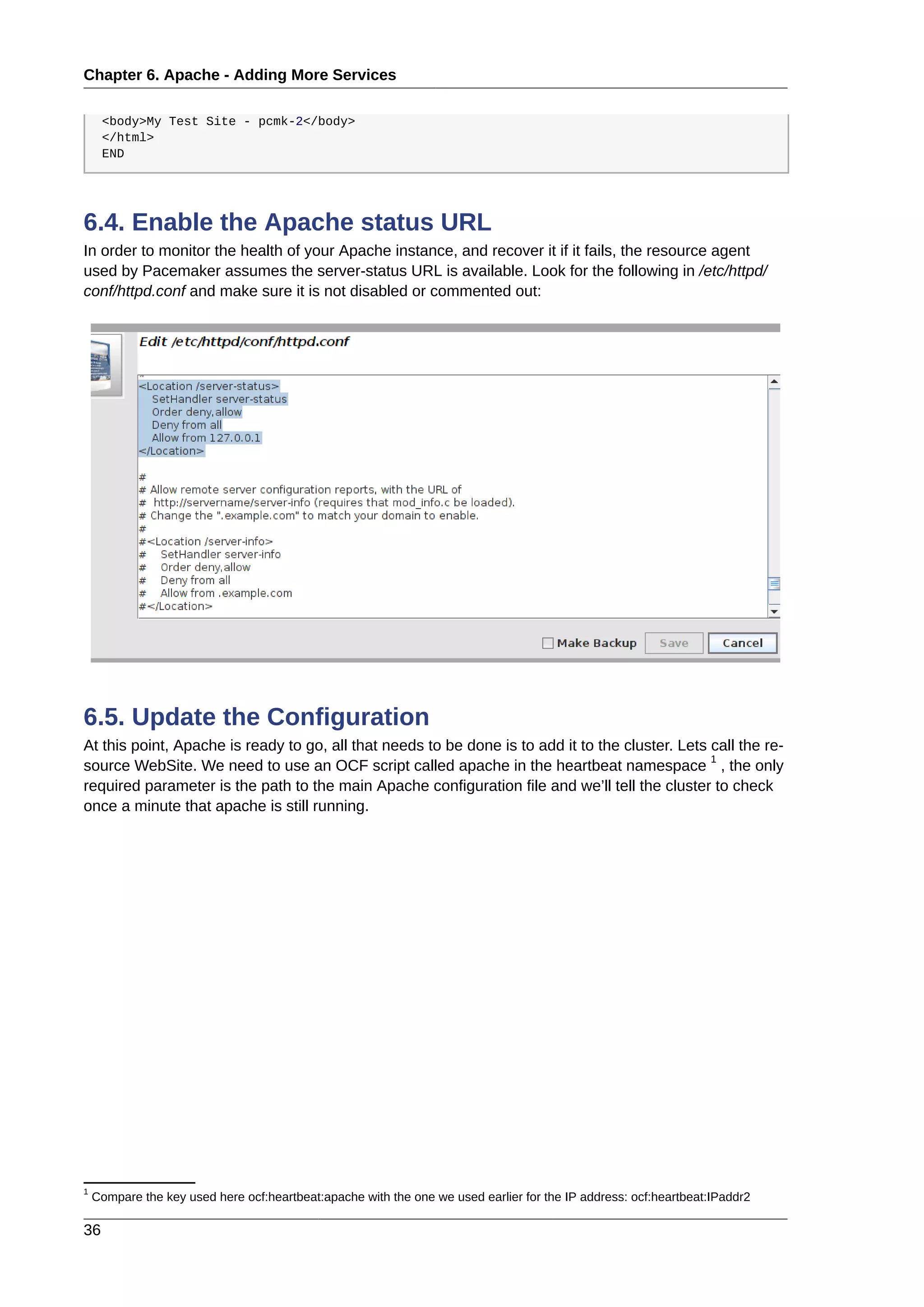 Chapter 6. Apache - Adding More Services
36
<body>My Test Site - pcmk-2</body>
</html>
END
6.4. Enable the Apache status URL
In order to monitor the health of your Apache instance, and recover it if it fails, the resource agent
used by Pacemaker assumes the server-status URL is available. Look for the following in /etc/httpd/
conf/httpd.conf and make sure it is not disabled or commented out:
6.5. Update the Configuration
At this point, Apache is ready to go, all that needs to be done is to add it to the cluster. Lets call the re-
source WebSite. We need to use an OCF script called apache in the heartbeat namespace
1
, the only
required parameter is the path to the main Apache configuration file and we’ll tell the cluster to check
once a minute that apache is still running.
1
Compare the key used here ocf:heartbeat:apache with the one we used earlier for the IP address: ocf:heartbeat:IPaddr2
 