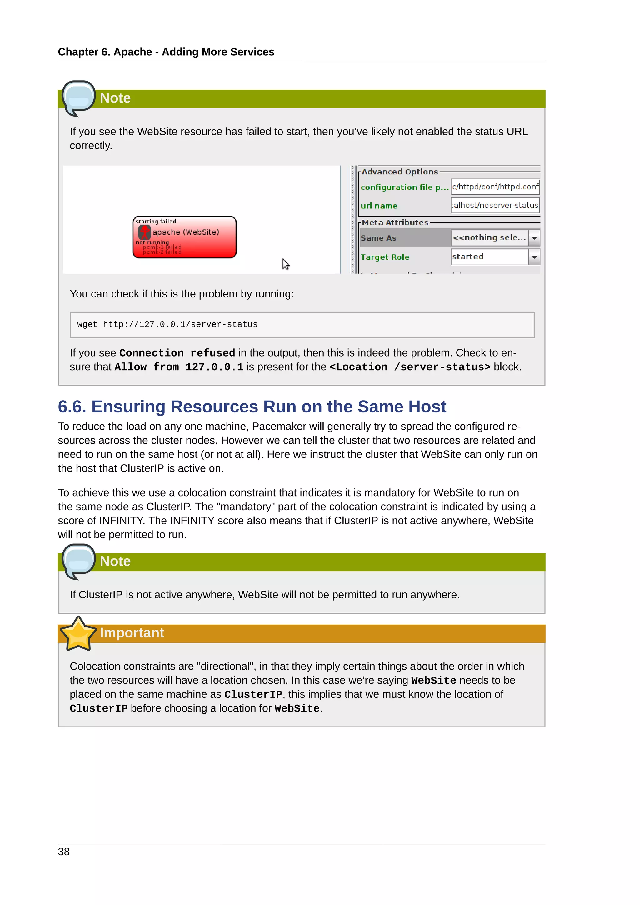 Chapter 6. Apache - Adding More Services
38
Note
If you see the WebSite resource has failed to start, then you’ve likely not enabled the status URL
correctly.
You can check if this is the problem by running:
wget http://127.0.0.1/server-status
If you see Connection refused in the output, then this is indeed the problem. Check to en-
sure that Allow from 127.0.0.1 is present for the <Location /server-status> block.
6.6. Ensuring Resources Run on the Same Host
To reduce the load on any one machine, Pacemaker will generally try to spread the configured re-
sources across the cluster nodes. However we can tell the cluster that two resources are related and
need to run on the same host (or not at all). Here we instruct the cluster that WebSite can only run on
the host that ClusterIP is active on.
To achieve this we use a colocation constraint that indicates it is mandatory for WebSite to run on
the same node as ClusterIP. The "mandatory" part of the colocation constraint is indicated by using a
score of INFINITY. The INFINITY score also means that if ClusterIP is not active anywhere, WebSite
will not be permitted to run.
Note
If ClusterIP is not active anywhere, WebSite will not be permitted to run anywhere.
Important
Colocation constraints are "directional", in that they imply certain things about the order in which
the two resources will have a location chosen. In this case we’re saying WebSite needs to be
placed on the same machine as ClusterIP, this implies that we must know the location of
ClusterIP before choosing a location for WebSite.
 