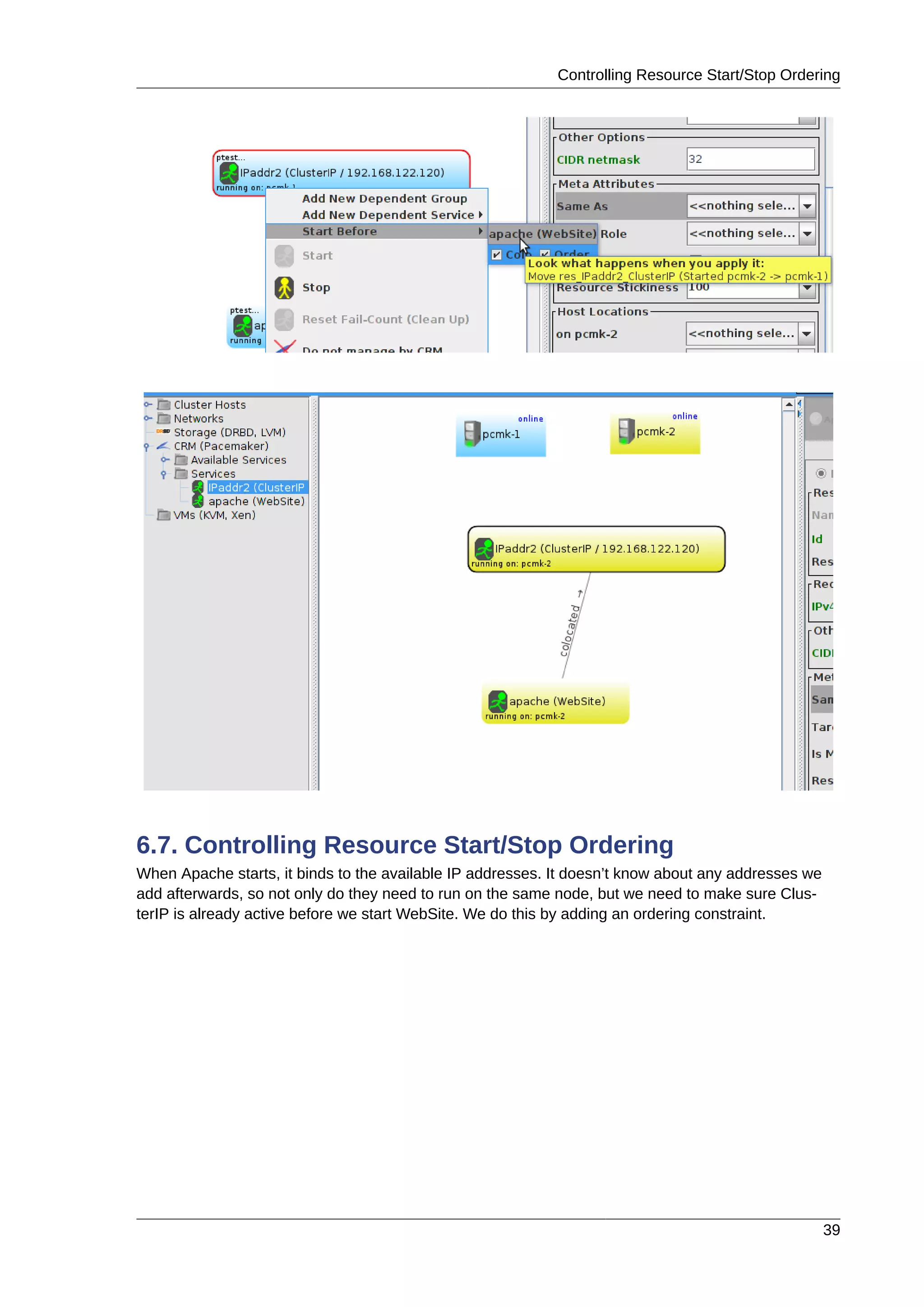 Controlling Resource Start/Stop Ordering
39
6.7. Controlling Resource Start/Stop Ordering
When Apache starts, it binds to the available IP addresses. It doesn’t know about any addresses we
add afterwards, so not only do they need to run on the same node, but we need to make sure Clus-
terIP is already active before we start WebSite. We do this by adding an ordering constraint.
 