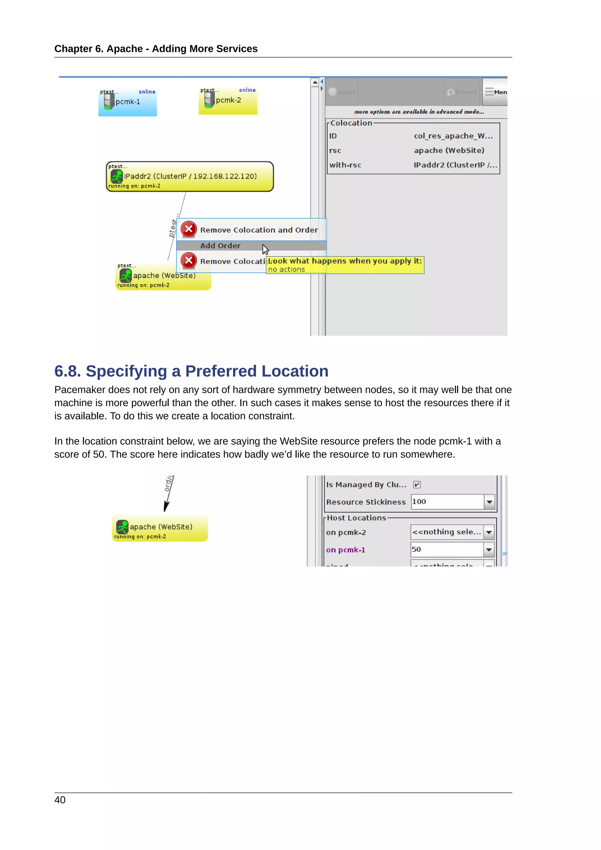 Chapter 6. Apache - Adding More Services
40
6.8. Specifying a Preferred Location
Pacemaker does not rely on any sort of hardware symmetry between nodes, so it may well be that one
machine is more powerful than the other. In such cases it makes sense to host the resources there if it
is available. To do this we create a location constraint.
In the location constraint below, we are saying the WebSite resource prefers the node pcmk-1 with a
score of 50. The score here indicates how badly we’d like the resource to run somewhere.
 