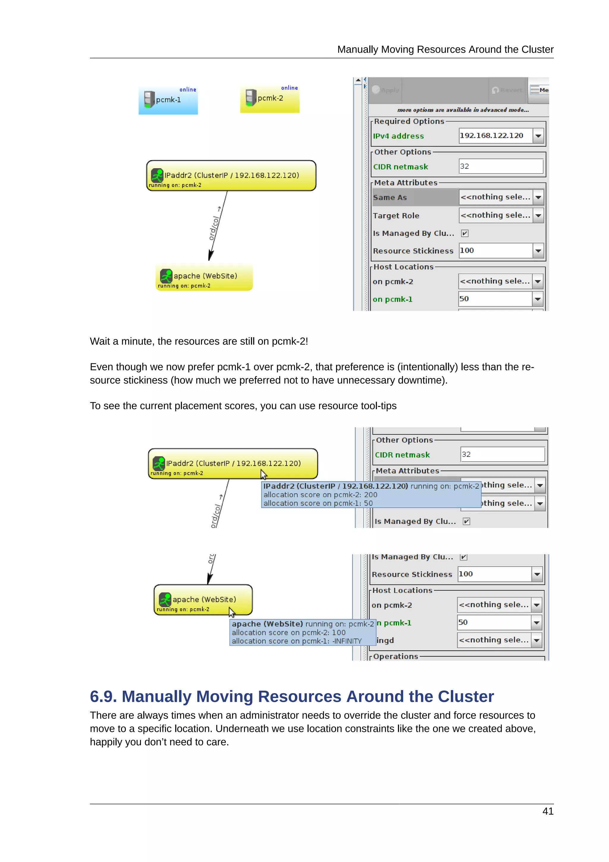 Manually Moving Resources Around the Cluster
41
Wait a minute, the resources are still on pcmk-2!
Even though we now prefer pcmk-1 over pcmk-2, that preference is (intentionally) less than the re-
source stickiness (how much we preferred not to have unnecessary downtime).
To see the current placement scores, you can use resource tool-tips
6.9. Manually Moving Resources Around the Cluster
There are always times when an administrator needs to override the cluster and force resources to
move to a specific location. Underneath we use location constraints like the one we created above,
happily you don’t need to care.
 