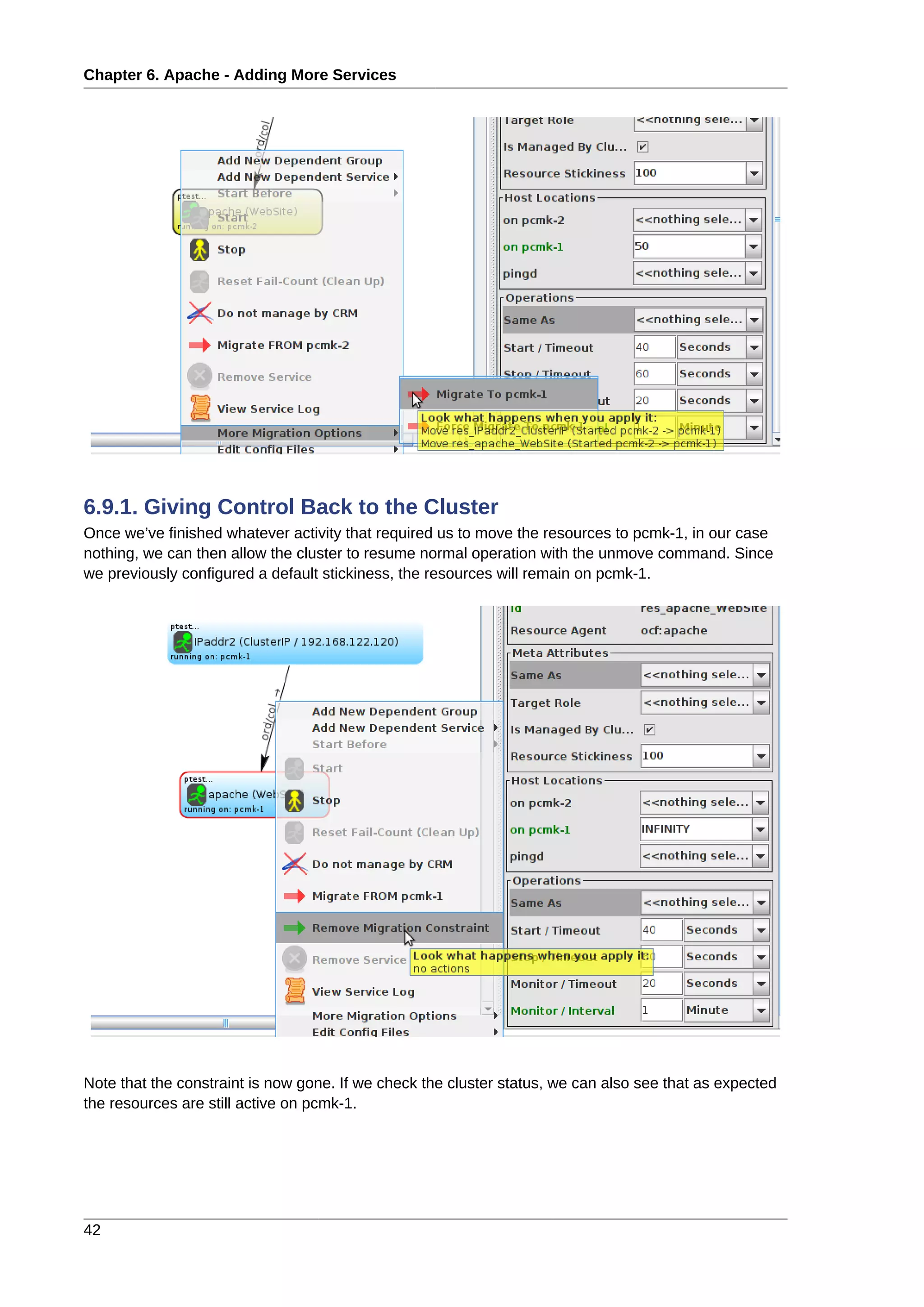 Chapter 6. Apache - Adding More Services
42
6.9.1. Giving Control Back to the Cluster
Once we’ve finished whatever activity that required us to move the resources to pcmk-1, in our case
nothing, we can then allow the cluster to resume normal operation with the unmove command. Since
we previously configured a default stickiness, the resources will remain on pcmk-1.
Note that the constraint is now gone. If we check the cluster status, we can also see that as expected
the resources are still active on pcmk-1.
 