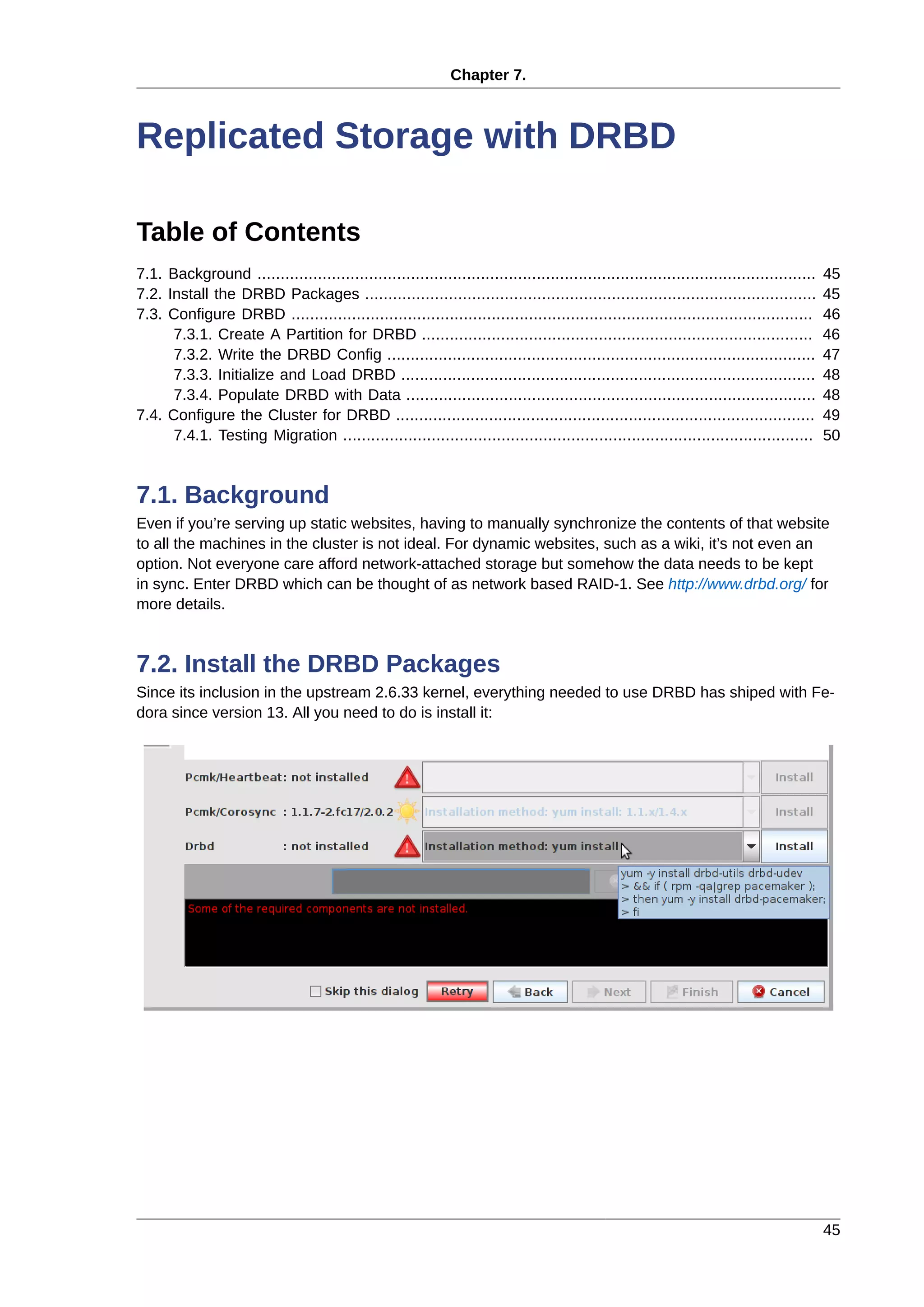 Chapter 7.
45
Replicated Storage with DRBD
Table of Contents
7.1. Background ........................................................................................................................ 45
7.2. Install the DRBD Packages ................................................................................................. 45
7.3. Configure DRBD ................................................................................................................ 46
7.3.1. Create A Partition for DRBD .................................................................................... 46
7.3.2. Write the DRBD Config ............................................................................................ 47
7.3.3. Initialize and Load DRBD ......................................................................................... 48
7.3.4. Populate DRBD with Data ........................................................................................ 48
7.4. Configure the Cluster for DRBD .......................................................................................... 49
7.4.1. Testing Migration ..................................................................................................... 50
7.1. Background
Even if you’re serving up static websites, having to manually synchronize the contents of that website
to all the machines in the cluster is not ideal. For dynamic websites, such as a wiki, it’s not even an
option. Not everyone care afford network-attached storage but somehow the data needs to be kept
in sync. Enter DRBD which can be thought of as network based RAID-1. See http://www.drbd.org/ for
more details.
7.2. Install the DRBD Packages
Since its inclusion in the upstream 2.6.33 kernel, everything needed to use DRBD has shiped with Fe-
dora since version 13. All you need to do is install it:
 