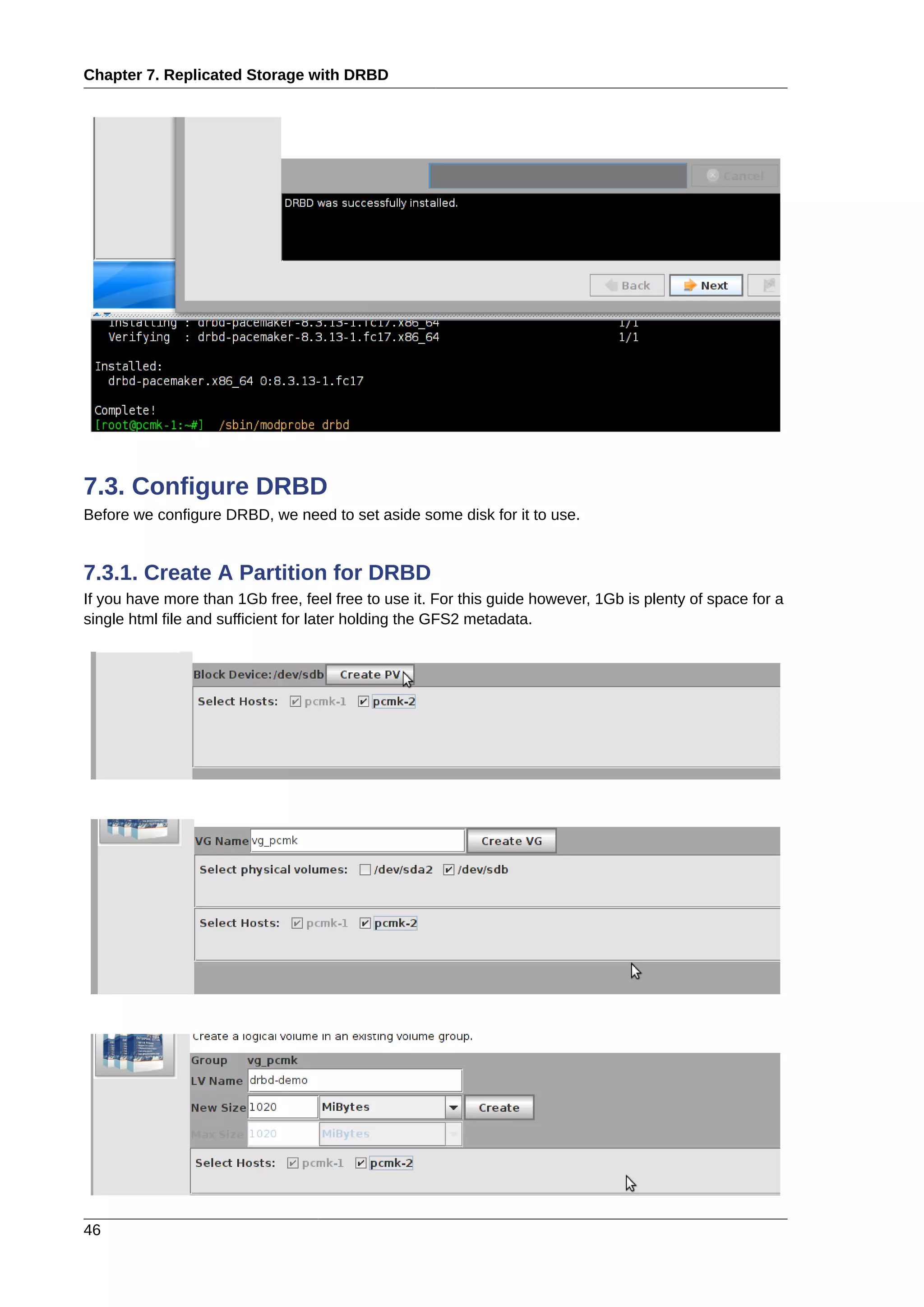 Chapter 7. Replicated Storage with DRBD
46
7.3. Configure DRBD
Before we configure DRBD, we need to set aside some disk for it to use.
7.3.1. Create A Partition for DRBD
If you have more than 1Gb free, feel free to use it. For this guide however, 1Gb is plenty of space for a
single html file and sufficient for later holding the GFS2 metadata.
 