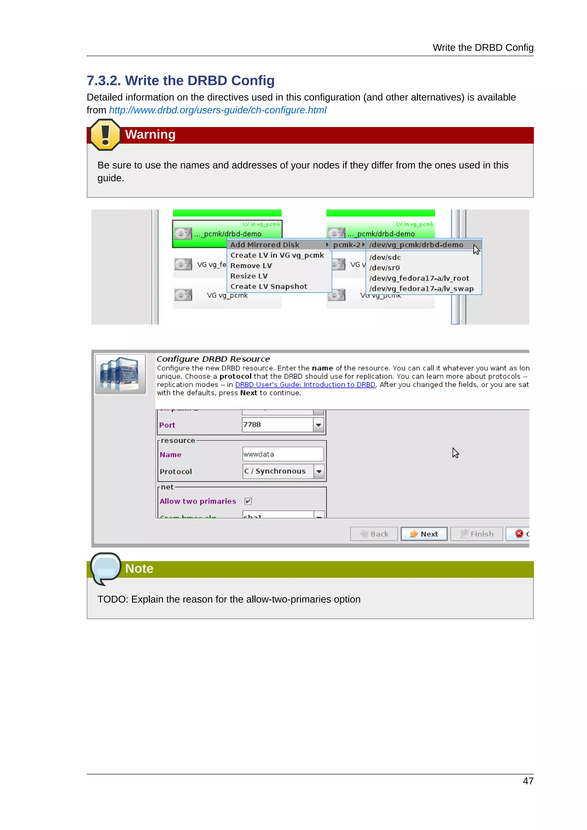 Write the DRBD Config
47
7.3.2. Write the DRBD Config
Detailed information on the directives used in this configuration (and other alternatives) is available
from http://www.drbd.org/users-guide/ch-configure.html
Warning
Be sure to use the names and addresses of your nodes if they differ from the ones used in this
guide.
Note
TODO: Explain the reason for the allow-two-primaries option
 