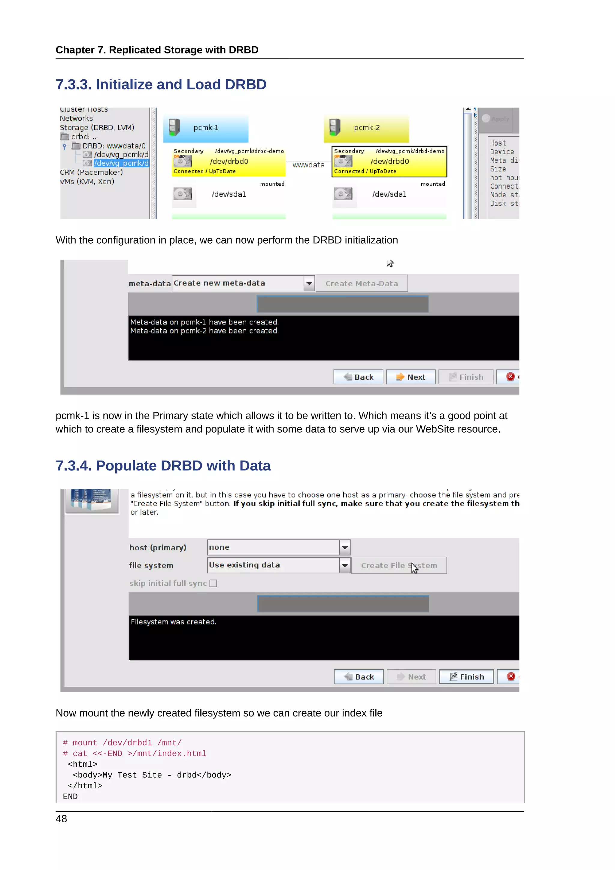 Chapter 7. Replicated Storage with DRBD
48
7.3.3. Initialize and Load DRBD
With the configuration in place, we can now perform the DRBD initialization
pcmk-1 is now in the Primary state which allows it to be written to. Which means it’s a good point at
which to create a filesystem and populate it with some data to serve up via our WebSite resource.
7.3.4. Populate DRBD with Data
Now mount the newly created filesystem so we can create our index file
# mount /dev/drbd1 /mnt/
# cat <<-END >/mnt/index.html
<html>
<body>My Test Site - drbd</body>
</html>
END
 