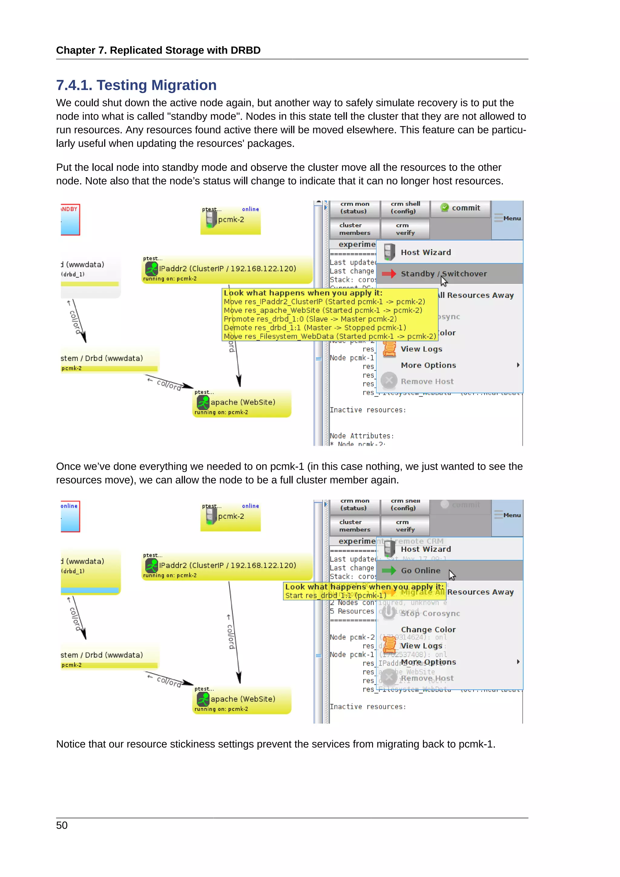 Chapter 7. Replicated Storage with DRBD
50
7.4.1. Testing Migration
We could shut down the active node again, but another way to safely simulate recovery is to put the
node into what is called "standby mode". Nodes in this state tell the cluster that they are not allowed to
run resources. Any resources found active there will be moved elsewhere. This feature can be particu-
larly useful when updating the resources' packages.
Put the local node into standby mode and observe the cluster move all the resources to the other
node. Note also that the node’s status will change to indicate that it can no longer host resources.
Once we’ve done everything we needed to on pcmk-1 (in this case nothing, we just wanted to see the
resources move), we can allow the node to be a full cluster member again.
Notice that our resource stickiness settings prevent the services from migrating back to pcmk-1.
 