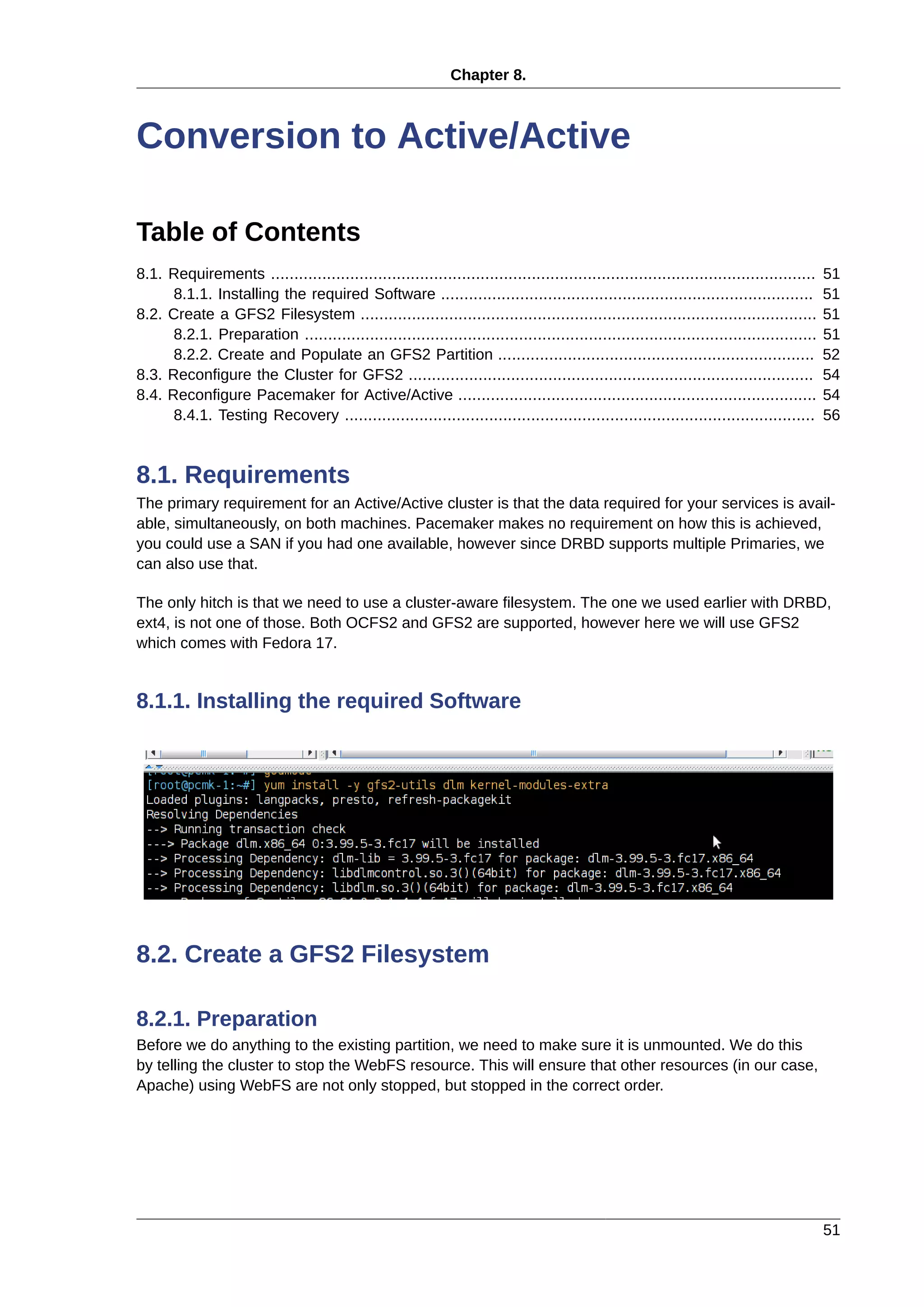 Chapter 8.
51
Conversion to Active/Active
Table of Contents
8.1. Requirements ..................................................................................................................... 51
8.1.1. Installing the required Software ................................................................................ 51
8.2. Create a GFS2 Filesystem .................................................................................................. 51
8.2.1. Preparation .............................................................................................................. 51
8.2.2. Create and Populate an GFS2 Partition .................................................................... 52
8.3. Reconfigure the Cluster for GFS2 ....................................................................................... 54
8.4. Reconfigure Pacemaker for Active/Active ............................................................................. 54
8.4.1. Testing Recovery ..................................................................................................... 56
8.1. Requirements
The primary requirement for an Active/Active cluster is that the data required for your services is avail-
able, simultaneously, on both machines. Pacemaker makes no requirement on how this is achieved,
you could use a SAN if you had one available, however since DRBD supports multiple Primaries, we
can also use that.
The only hitch is that we need to use a cluster-aware filesystem. The one we used earlier with DRBD,
ext4, is not one of those. Both OCFS2 and GFS2 are supported, however here we will use GFS2
which comes with Fedora 17.
8.1.1. Installing the required Software
8.2. Create a GFS2 Filesystem
8.2.1. Preparation
Before we do anything to the existing partition, we need to make sure it is unmounted. We do this
by telling the cluster to stop the WebFS resource. This will ensure that other resources (in our case,
Apache) using WebFS are not only stopped, but stopped in the correct order.
 
