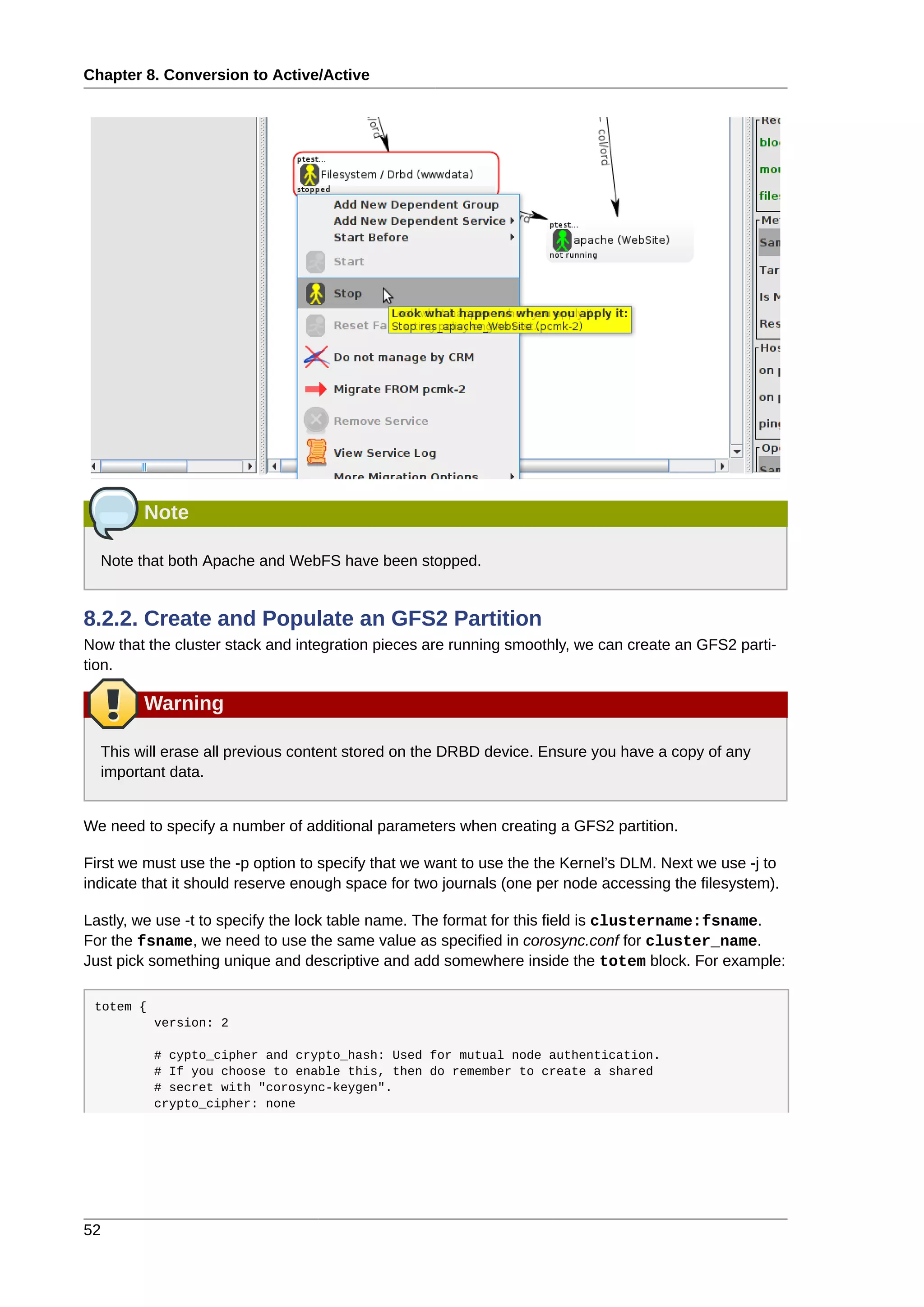 Chapter 8. Conversion to Active/Active
52
Note
Note that both Apache and WebFS have been stopped.
8.2.2. Create and Populate an GFS2 Partition
Now that the cluster stack and integration pieces are running smoothly, we can create an GFS2 parti-
tion.
Warning
This will erase all previous content stored on the DRBD device. Ensure you have a copy of any
important data.
We need to specify a number of additional parameters when creating a GFS2 partition.
First we must use the -p option to specify that we want to use the the Kernel’s DLM. Next we use -j to
indicate that it should reserve enough space for two journals (one per node accessing the filesystem).
Lastly, we use -t to specify the lock table name. The format for this field is clustername:fsname.
For the fsname, we need to use the same value as specified in corosync.conf for cluster_name.
Just pick something unique and descriptive and add somewhere inside the totem block. For example:
totem {
version: 2
# cypto_cipher and crypto_hash: Used for mutual node authentication.
# If you choose to enable this, then do remember to create a shared
# secret with "corosync-keygen".
crypto_cipher: none
 
