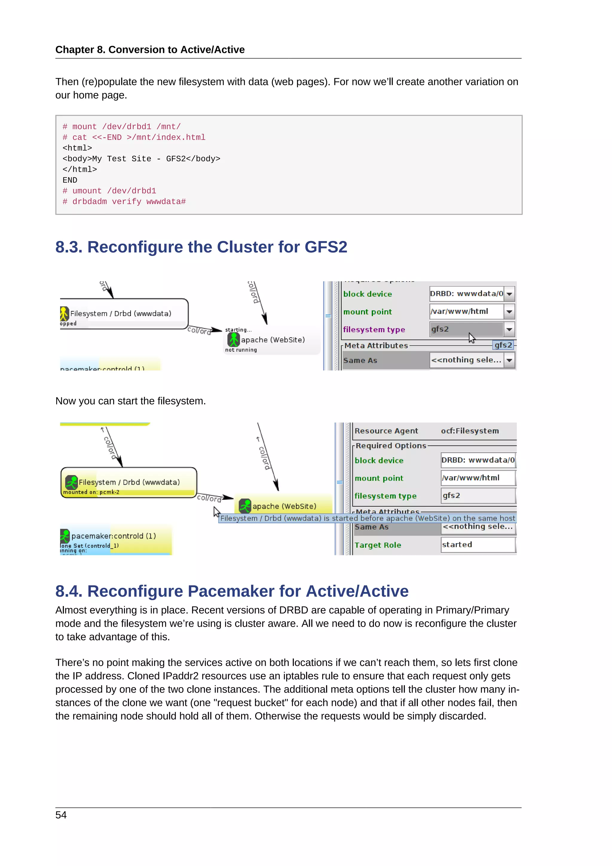 Chapter 8. Conversion to Active/Active
54
Then (re)populate the new filesystem with data (web pages). For now we’ll create another variation on
our home page.
# mount /dev/drbd1 /mnt/
# cat <<-END >/mnt/index.html
<html>
<body>My Test Site - GFS2</body>
</html>
END
# umount /dev/drbd1
# drbdadm verify wwwdata#
8.3. Reconfigure the Cluster for GFS2
Now you can start the filesystem.
8.4. Reconfigure Pacemaker for Active/Active
Almost everything is in place. Recent versions of DRBD are capable of operating in Primary/Primary
mode and the filesystem we’re using is cluster aware. All we need to do now is reconfigure the cluster
to take advantage of this.
There’s no point making the services active on both locations if we can’t reach them, so lets first clone
the IP address. Cloned IPaddr2 resources use an iptables rule to ensure that each request only gets
processed by one of the two clone instances. The additional meta options tell the cluster how many in-
stances of the clone we want (one "request bucket" for each node) and that if all other nodes fail, then
the remaining node should hold all of them. Otherwise the requests would be simply discarded.
 