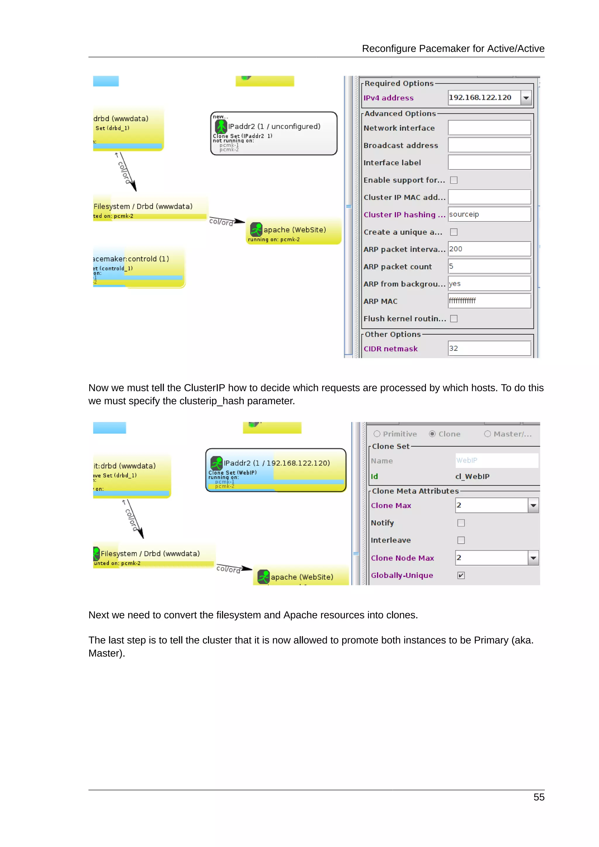 Reconfigure Pacemaker for Active/Active
55
Now we must tell the ClusterIP how to decide which requests are processed by which hosts. To do this
we must specify the clusterip_hash parameter.
Next we need to convert the filesystem and Apache resources into clones.
The last step is to tell the cluster that it is now allowed to promote both instances to be Primary (aka.
Master).
 