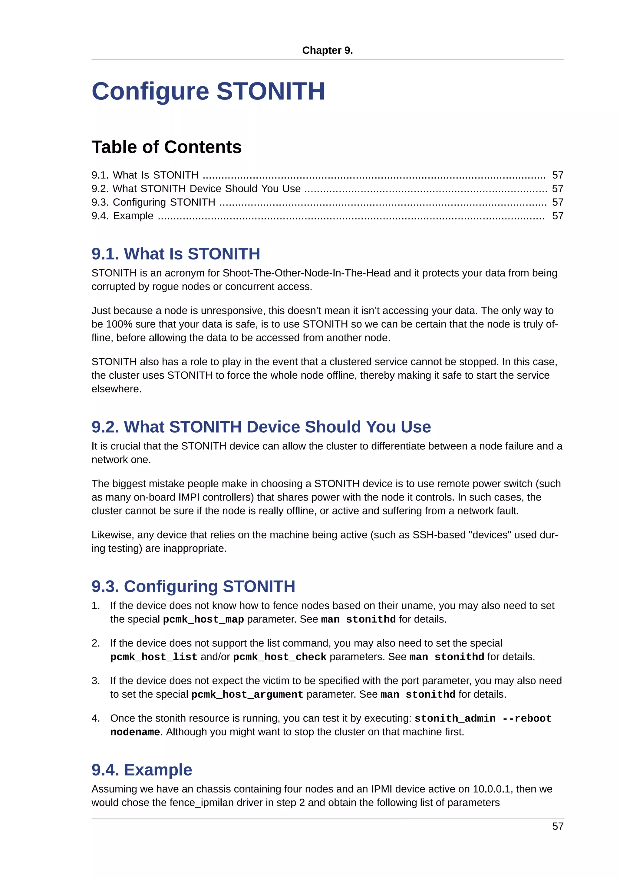 Chapter 9.
57
Configure STONITH
Table of Contents
9.1. What Is STONITH .............................................................................................................. 57
9.2. What STONITH Device Should You Use .............................................................................. 57
9.3. Configuring STONITH ......................................................................................................... 57
9.4. Example ............................................................................................................................ 57
9.1. What Is STONITH
STONITH is an acronym for Shoot-The-Other-Node-In-The-Head and it protects your data from being
corrupted by rogue nodes or concurrent access.
Just because a node is unresponsive, this doesn’t mean it isn’t accessing your data. The only way to
be 100% sure that your data is safe, is to use STONITH so we can be certain that the node is truly of-
fline, before allowing the data to be accessed from another node.
STONITH also has a role to play in the event that a clustered service cannot be stopped. In this case,
the cluster uses STONITH to force the whole node offline, thereby making it safe to start the service
elsewhere.
9.2. What STONITH Device Should You Use
It is crucial that the STONITH device can allow the cluster to differentiate between a node failure and a
network one.
The biggest mistake people make in choosing a STONITH device is to use remote power switch (such
as many on-board IMPI controllers) that shares power with the node it controls. In such cases, the
cluster cannot be sure if the node is really offline, or active and suffering from a network fault.
Likewise, any device that relies on the machine being active (such as SSH-based "devices" used dur-
ing testing) are inappropriate.
9.3. Configuring STONITH
1. If the device does not know how to fence nodes based on their uname, you may also need to set
the special pcmk_host_map parameter. See man stonithd for details.
2. If the device does not support the list command, you may also need to set the special
pcmk_host_list and/or pcmk_host_check parameters. See man stonithd for details.
3. If the device does not expect the victim to be specified with the port parameter, you may also need
to set the special pcmk_host_argument parameter. See man stonithd for details.
4. Once the stonith resource is running, you can test it by executing: stonith_admin --reboot
nodename. Although you might want to stop the cluster on that machine first.
9.4. Example
Assuming we have an chassis containing four nodes and an IPMI device active on 10.0.0.1, then we
would chose the fence_ipmilan driver in step 2 and obtain the following list of parameters
 