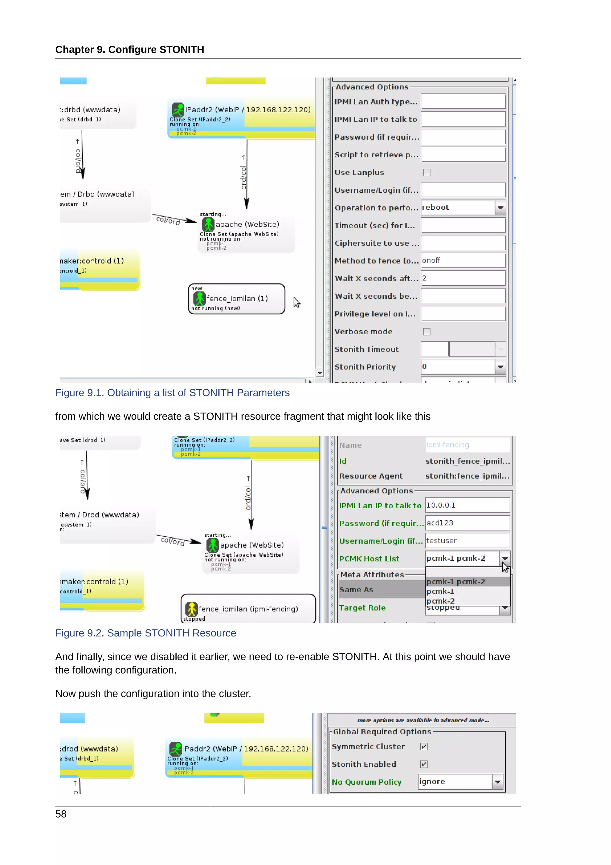 Chapter 9. Configure STONITH
58
Figure 9.1. Obtaining a list of STONITH Parameters
from which we would create a STONITH resource fragment that might look like this
Figure 9.2. Sample STONITH Resource
And finally, since we disabled it earlier, we need to re-enable STONITH. At this point we should have
the following configuration.
Now push the configuration into the cluster.
 