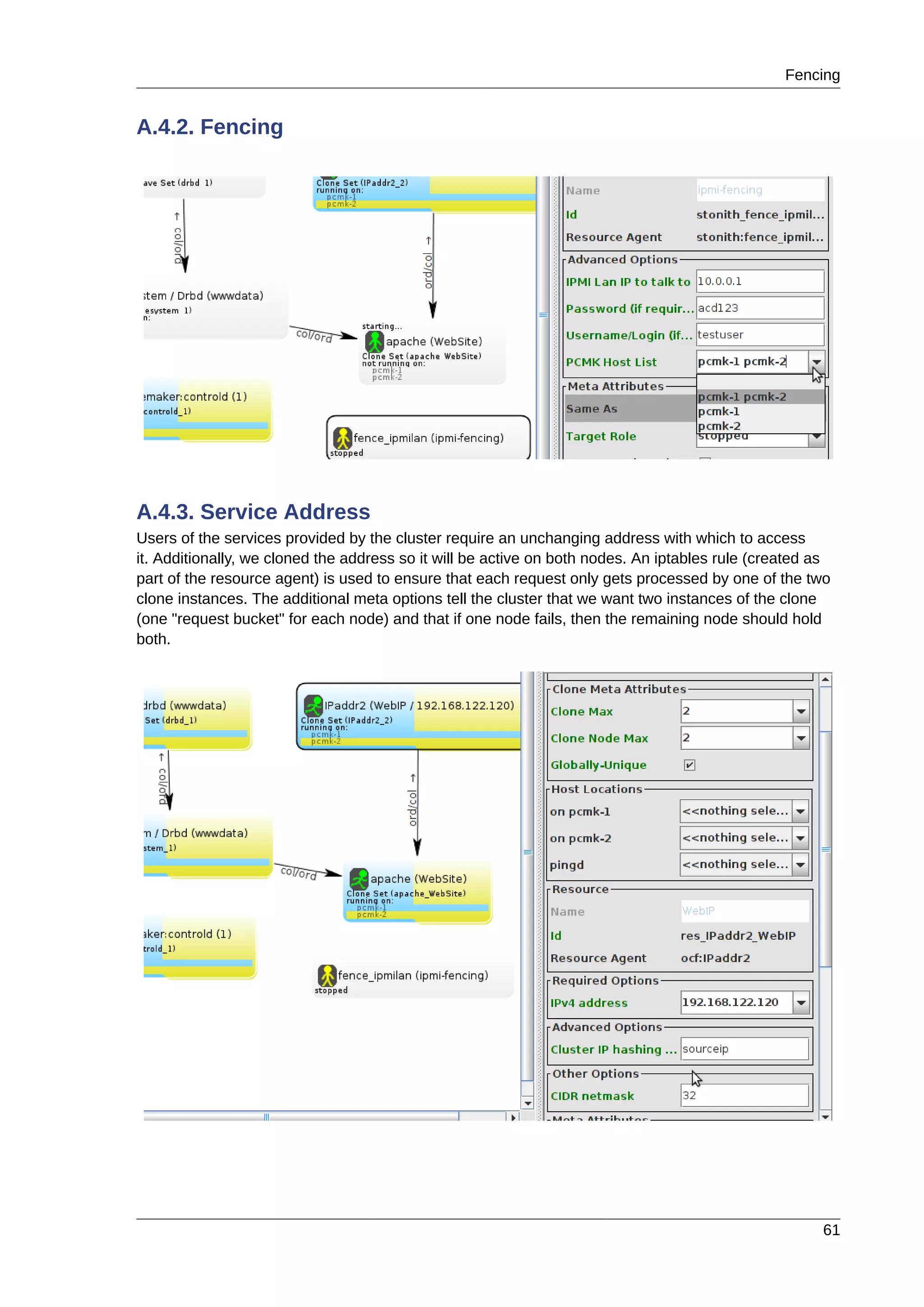 Fencing
61
A.4.2. Fencing
A.4.3. Service Address
Users of the services provided by the cluster require an unchanging address with which to access
it. Additionally, we cloned the address so it will be active on both nodes. An iptables rule (created as
part of the resource agent) is used to ensure that each request only gets processed by one of the two
clone instances. The additional meta options tell the cluster that we want two instances of the clone
(one "request bucket" for each node) and that if one node fails, then the remaining node should hold
both.
 