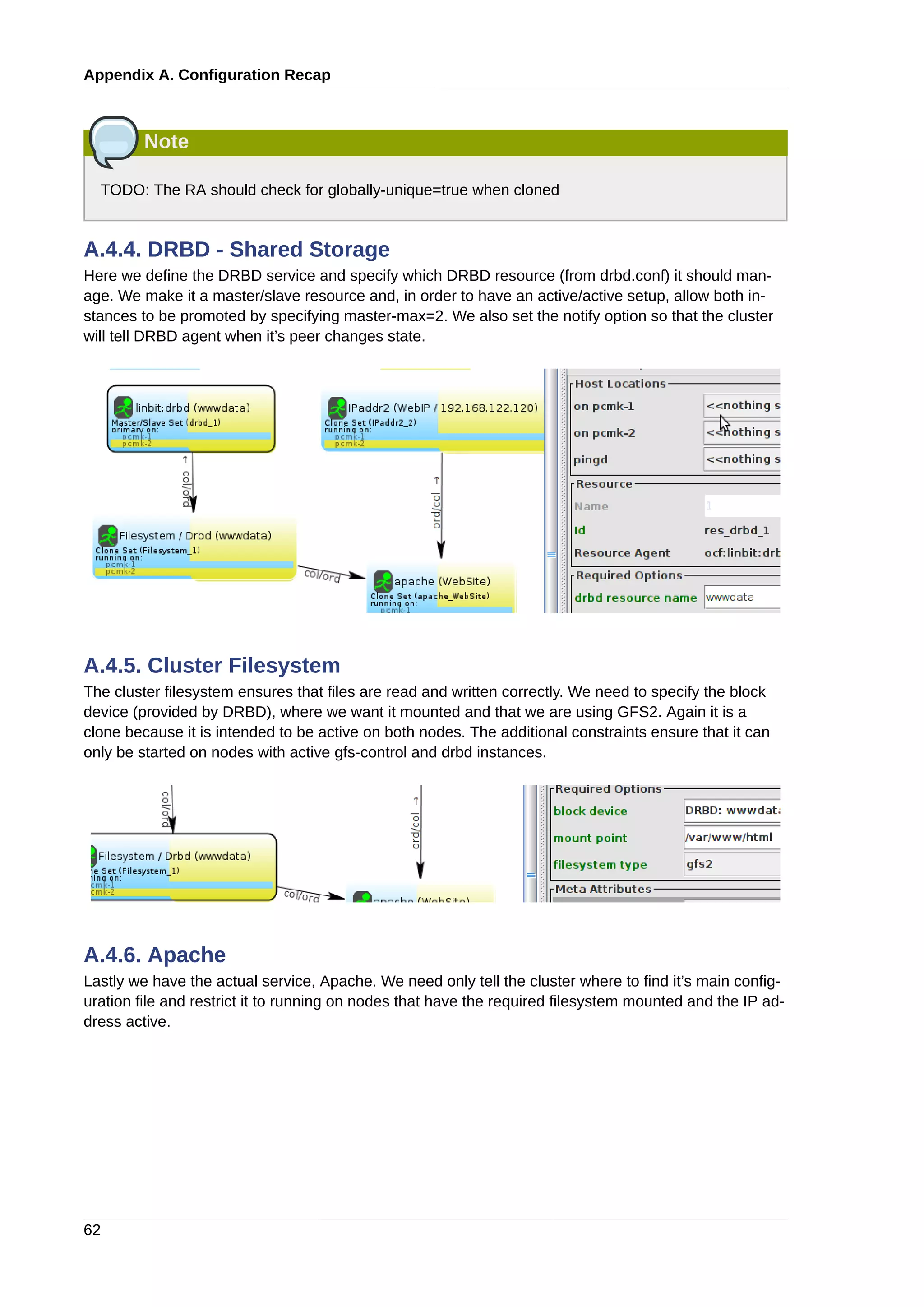 Appendix A. Configuration Recap
62
Note
TODO: The RA should check for globally-unique=true when cloned
A.4.4. DRBD - Shared Storage
Here we define the DRBD service and specify which DRBD resource (from drbd.conf) it should man-
age. We make it a master/slave resource and, in order to have an active/active setup, allow both in-
stances to be promoted by specifying master-max=2. We also set the notify option so that the cluster
will tell DRBD agent when it’s peer changes state.
A.4.5. Cluster Filesystem
The cluster filesystem ensures that files are read and written correctly. We need to specify the block
device (provided by DRBD), where we want it mounted and that we are using GFS2. Again it is a
clone because it is intended to be active on both nodes. The additional constraints ensure that it can
only be started on nodes with active gfs-control and drbd instances.
A.4.6. Apache
Lastly we have the actual service, Apache. We need only tell the cluster where to find it’s main config-
uration file and restrict it to running on nodes that have the required filesystem mounted and the IP ad-
dress active.
 