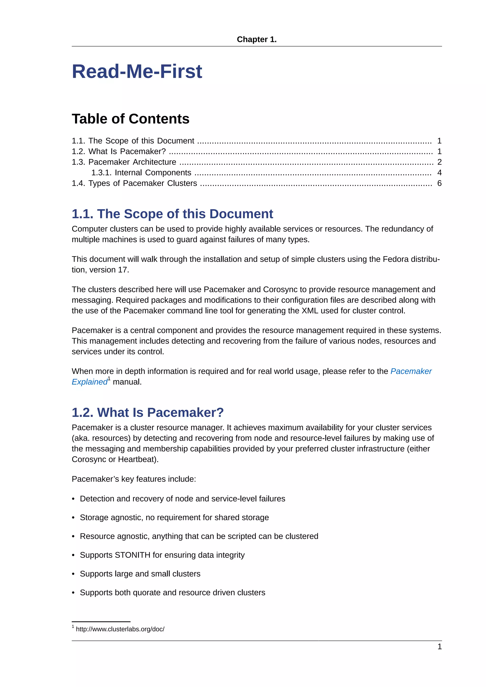 Chapter 1.
1
Read-Me-First
Table of Contents
1.1. The Scope of this Document ................................................................................................ 1
1.2. What Is Pacemaker? ............................................................................................................ 1
1.3. Pacemaker Architecture ........................................................................................................ 2
1.3.1. Internal Components ................................................................................................. 4
1.4. Types of Pacemaker Clusters ............................................................................................... 6
1.1. The Scope of this Document
Computer clusters can be used to provide highly available services or resources. The redundancy of
multiple machines is used to guard against failures of many types.
This document will walk through the installation and setup of simple clusters using the Fedora distribu-
tion, version 17.
The clusters described here will use Pacemaker and Corosync to provide resource management and
messaging. Required packages and modifications to their configuration files are described along with
the use of the Pacemaker command line tool for generating the XML used for cluster control.
Pacemaker is a central component and provides the resource management required in these systems.
This management includes detecting and recovering from the failure of various nodes, resources and
services under its control.
When more in depth information is required and for real world usage, please refer to the Pacemaker
Explained
1
manual.
1.2. What Is Pacemaker?
Pacemaker is a cluster resource manager. It achieves maximum availability for your cluster services
(aka. resources) by detecting and recovering from node and resource-level failures by making use of
the messaging and membership capabilities provided by your preferred cluster infrastructure (either
Corosync or Heartbeat).
Pacemaker’s key features include:
• Detection and recovery of node and service-level failures
• Storage agnostic, no requirement for shared storage
• Resource agnostic, anything that can be scripted can be clustered
• Supports STONITH for ensuring data integrity
• Supports large and small clusters
• Supports both quorate and resource driven clusters
1
http://www.clusterlabs.org/doc/
 